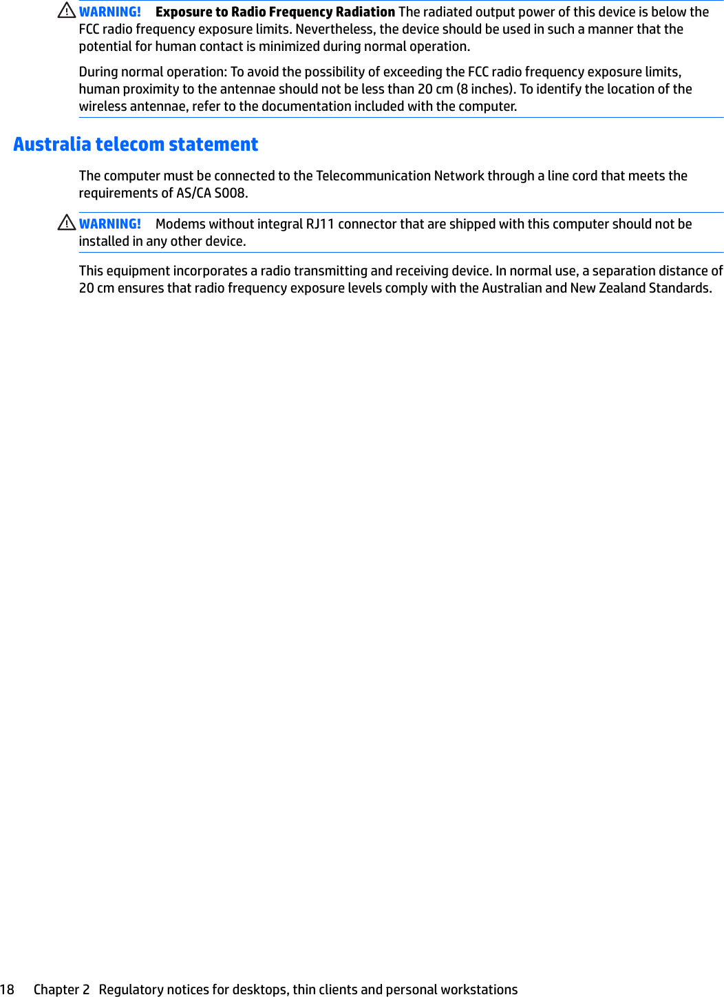 WARNING! Exposure to Radio Frequency Radiation The radiated output power of this device is below the FCC radio frequency exposure limits. Nevertheless, the device should be used in such a manner that the potential for human contact is minimized during normal operation.During normal operation: To avoid the possibility of exceeding the FCC radio frequency exposure limits, human proximity to the antennae should not be less than 20 cm (8 inches). To identify the location of the wireless antennae, refer to the documentation included with the computer.Australia telecom statementThe computer must be connected to the Telecommunication Network through a line cord that meets the requirements of AS/CA S008.WARNING! Modems without integral RJ11 connector that are shipped with this computer should not be installed in any other device.This equipment incorporates a radio transmitting and receiving device. In normal use, a separation distance of 20 cm ensures that radio frequency exposure levels comply with the Australian and New Zealand Standards.18 Chapter 2   Regulatory notices for desktops, thin clients and personal workstations