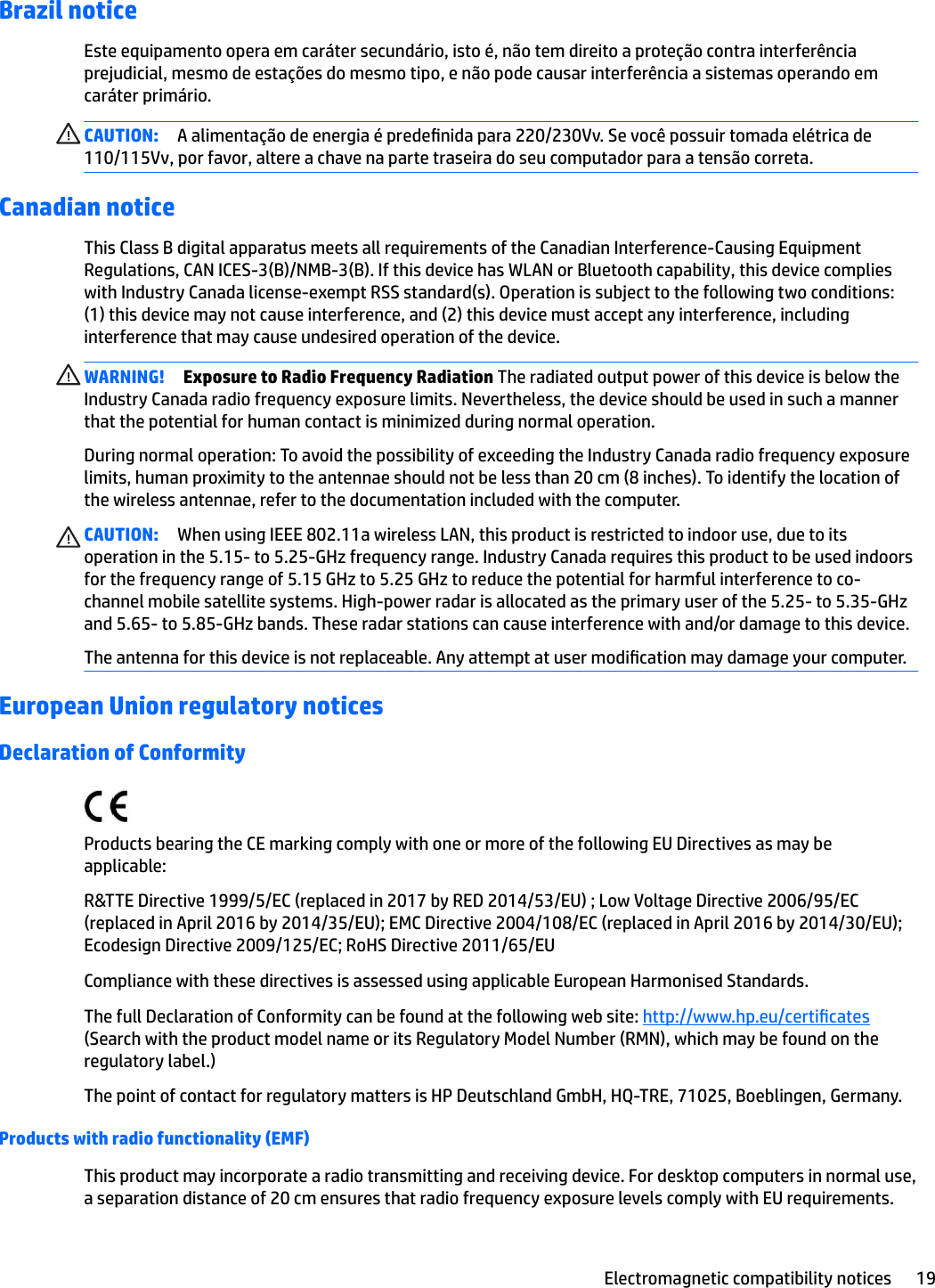 Brazil noticeEste equipamento opera em caráter secundário, isto é, não tem direito a proteção contra interferência prejudicial, mesmo de estações do mesmo tipo, e não pode causar interferência a sistemas operando em caráter primário.CAUTION: A alimentação de energia é predenida para 220/230Vv. Se você possuir tomada elétrica de 110/115Vv, por favor, altere a chave na parte traseira do seu computador para a tensão correta.Canadian noticeThis Class B digital apparatus meets all requirements of the Canadian Interference-Causing Equipment Regulations, CAN ICES-3(B)/NMB-3(B). If this device has WLAN or Bluetooth capability, this device complies with Industry Canada license-exempt RSS standard(s). Operation is subject to the following two conditions: (1) this device may not cause interference, and (2) this device must accept any interference, including interference that may cause undesired operation of the device.WARNING! Exposure to Radio Frequency Radiation The radiated output power of this device is below the Industry Canada radio frequency exposure limits. Nevertheless, the device should be used in such a manner that the potential for human contact is minimized during normal operation.During normal operation: To avoid the possibility of exceeding the Industry Canada radio frequency exposure limits, human proximity to the antennae should not be less than 20 cm (8 inches). To identify the location of the wireless antennae, refer to the documentation included with the computer.CAUTION: When using IEEE 802.11a wireless LAN, this product is restricted to indoor use, due to its operation in the 5.15- to 5.25-GHz frequency range. Industry Canada requires this product to be used indoors for the frequency range of 5.15 GHz to 5.25 GHz to reduce the potential for harmful interference to co-channel mobile satellite systems. High-power radar is allocated as the primary user of the 5.25- to 5.35-GHz and 5.65- to 5.85-GHz bands. These radar stations can cause interference with and/or damage to this device.The antenna for this device is not replaceable. Any attempt at user modication may damage your computer.European Union regulatory noticesDeclaration of ConformityProducts bearing the CE marking comply with one or more of the following EU Directives as may be applicable:R&amp;TTE Directive 1999/5/EC (replaced in 2017 by RED 2014/53/EU) ; Low Voltage Directive 2006/95/EC (replaced in April 2016 by 2014/35/EU); EMC Directive 2004/108/EC (replaced in April 2016 by 2014/30/EU); Ecodesign Directive 2009/125/EC; RoHS Directive 2011/65/EUCompliance with these directives is assessed using applicable European Harmonised Standards.The full Declaration of Conformity can be found at the following web site: http://www.hp.eu/certicates (Search with the product model name or its Regulatory Model Number (RMN), which may be found on the regulatory label.)The point of contact for regulatory matters is HP Deutschland GmbH, HQ-TRE, 71025, Boeblingen, Germany.Products with radio functionality (EMF)This product may incorporate a radio transmitting and receiving device. For desktop computers in normal use, a separation distance of 20 cm ensures that radio frequency exposure levels comply with EU requirements.Electromagnetic compatibility notices 19