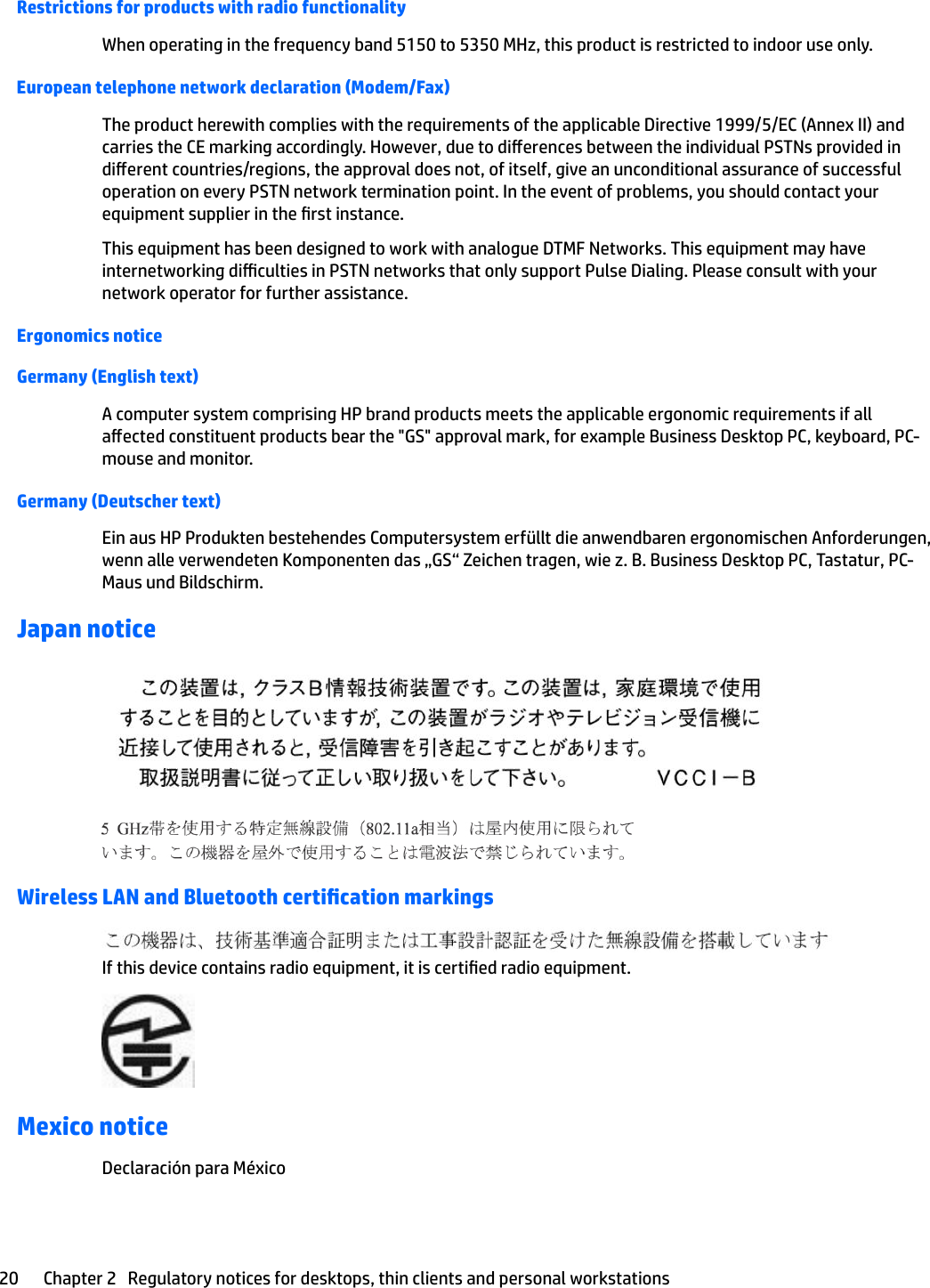 Restrictions for products with radio functionalityWhen operating in the frequency band 5150 to 5350 MHz, this product is restricted to indoor use only.European telephone network declaration (Modem/Fax)The product herewith complies with the requirements of the applicable Directive 1999/5/EC (Annex II) and carries the CE marking accordingly. However, due to dierences between the individual PSTNs provided in dierent countries/regions, the approval does not, of itself, give an unconditional assurance of successful operation on every PSTN network termination point. In the event of problems, you should contact your equipment supplier in the rst instance.This equipment has been designed to work with analogue DTMF Networks. This equipment may have internetworking diculties in PSTN networks that only support Pulse Dialing. Please consult with your network operator for further assistance.Ergonomics noticeGermany (English text)A computer system comprising HP brand products meets the applicable ergonomic requirements if all aected constituent products bear the &quot;GS&quot; approval mark, for example Business Desktop PC, keyboard, PC-mouse and monitor.Germany (Deutscher text)Ein aus HP Produkten bestehendes Computersystem erfüllt die anwendbaren ergonomischen Anforderungen, wenn alle verwendeten Komponenten das „GS“ Zeichen tragen, wie z. B. Business Desktop PC, Tastatur, PC-Maus und Bildschirm.Japan noticeWireless LAN and Bluetooth certication markingsIf this device contains radio equipment, it is certied radio equipment.Mexico noticeDeclaración para México20 Chapter 2   Regulatory notices for desktops, thin clients and personal workstations