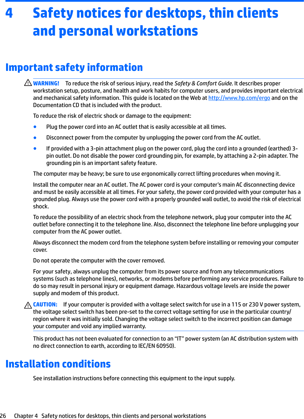 4 Safety notices for desktops, thin clients and personal workstationsImportant safety informationWARNING! To reduce the risk of serious injury, read the Safety &amp; Comfort Guide. It describes proper workstation setup, posture, and health and work habits for computer users, and provides important electrical and mechanical safety information. This guide is located on the Web at http://www.hp.com/ergo and on the Documentation CD that is included with the product.To reduce the risk of electric shock or damage to the equipment:●Plug the power cord into an AC outlet that is easily accessible at all times.●Disconnect power from the computer by unplugging the power cord from the AC outlet.●If provided with a 3-pin attachment plug on the power cord, plug the cord into a grounded (earthed) 3-pin outlet. Do not disable the power cord grounding pin, for example, by attaching a 2-pin adapter. The grounding pin is an important safety feature.The computer may be heavy; be sure to use ergonomically correct lifting procedures when moving it.Install the computer near an AC outlet. The AC power cord is your computer’s main AC disconnecting device and must be easily accessible at all times. For your safety, the power cord provided with your computer has a grounded plug. Always use the power cord with a properly grounded wall outlet, to avoid the risk of electrical shock.To reduce the possibility of an electric shock from the telephone network, plug your computer into the AC outlet before connecting it to the telephone line. Also, disconnect the telephone line before unplugging your computer from the AC power outlet.Always disconnect the modem cord from the telephone system before installing or removing your computer cover.Do not operate the computer with the cover removed.For your safety, always unplug the computer from its power source and from any telecommunications systems (such as telephone lines), networks, or modems before performing any service procedures. Failure to do so may result in personal injury or equipment damage. Hazardous voltage levels are inside the power supply and modem of this product.CAUTION: If your computer is provided with a voltage select switch for use in a 115 or 230 V power system, the voltage select switch has been pre-set to the correct voltage setting for use in the particular country/region where it was initially sold. Changing the voltage select switch to the incorrect position can damage your computer and void any implied warranty.This product has not been evaluated for connection to an “IT” power system (an AC distribution system with no direct connection to earth, according to IEC/EN 60950).Installation conditionsSee installation instructions before connecting this equipment to the input supply.26 Chapter 4   Safety notices for desktops, thin clients and personal workstations