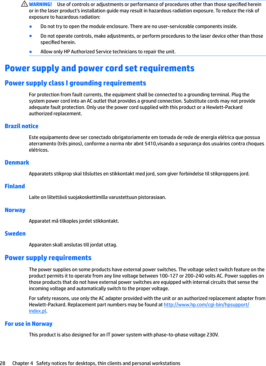 WARNING! Use of controls or adjustments or performance of procedures other than those specied herein or in the laser product’s installation guide may result in hazardous radiation exposure. To reduce the risk of exposure to hazardous radiation:●Do not try to open the module enclosure. There are no user-serviceable components inside.●Do not operate controls, make adjustments, or perform procedures to the laser device other than those specied herein.●Allow only HP Authorized Service technicians to repair the unit.Power supply and power cord set requirementsPower supply class I grounding requirementsFor protection from fault currents, the equipment shall be connected to a grounding terminal. Plug the system power cord into an AC outlet that provides a ground connection. Substitute cords may not provide adequate fault protection. Only use the power cord supplied with this product or a Hewlett-Packard authorized replacement.Brazil noticeEste equipamento deve ser conectado obrigatoriamente em tomada de rede de energia elétrica que possua aterramento (três pinos), conforme a norma nbr abnt 5410,visando a segurança dos usuários contra choques elétricos.DenmarkApparatets stikprop skal tilsluttes en stikkontakt med jord, som giver forbindelse til stikproppens jord.FinlandLaite on liitettävä suojakoskettimilla varustettuun pistorasiaan.NorwayApparatet må tilkoples jordet stikkontakt.SwedenApparaten skall anslutas till jordat uttag.Power supply requirementsThe power supplies on some products have external power switches. The voltage select switch feature on the product permits it to operate from any line voltage between 100-127 or 200-240 volts AC. Power supplies on those products that do not have external power switches are equipped with internal circuits that sense the incoming voltage and automatically switch to the proper voltage.For safety reasons, use only the AC adapter provided with the unit or an authorized replacement adapter from Hewlett-Packard. Replacement part numbers may be found at http://www.hp.com/cgi-bin/hpsupport/index.pl.For use in NorwayThis product is also designed for an IT power system with phase-to-phase voltage 230V.28 Chapter 4   Safety notices for desktops, thin clients and personal workstations