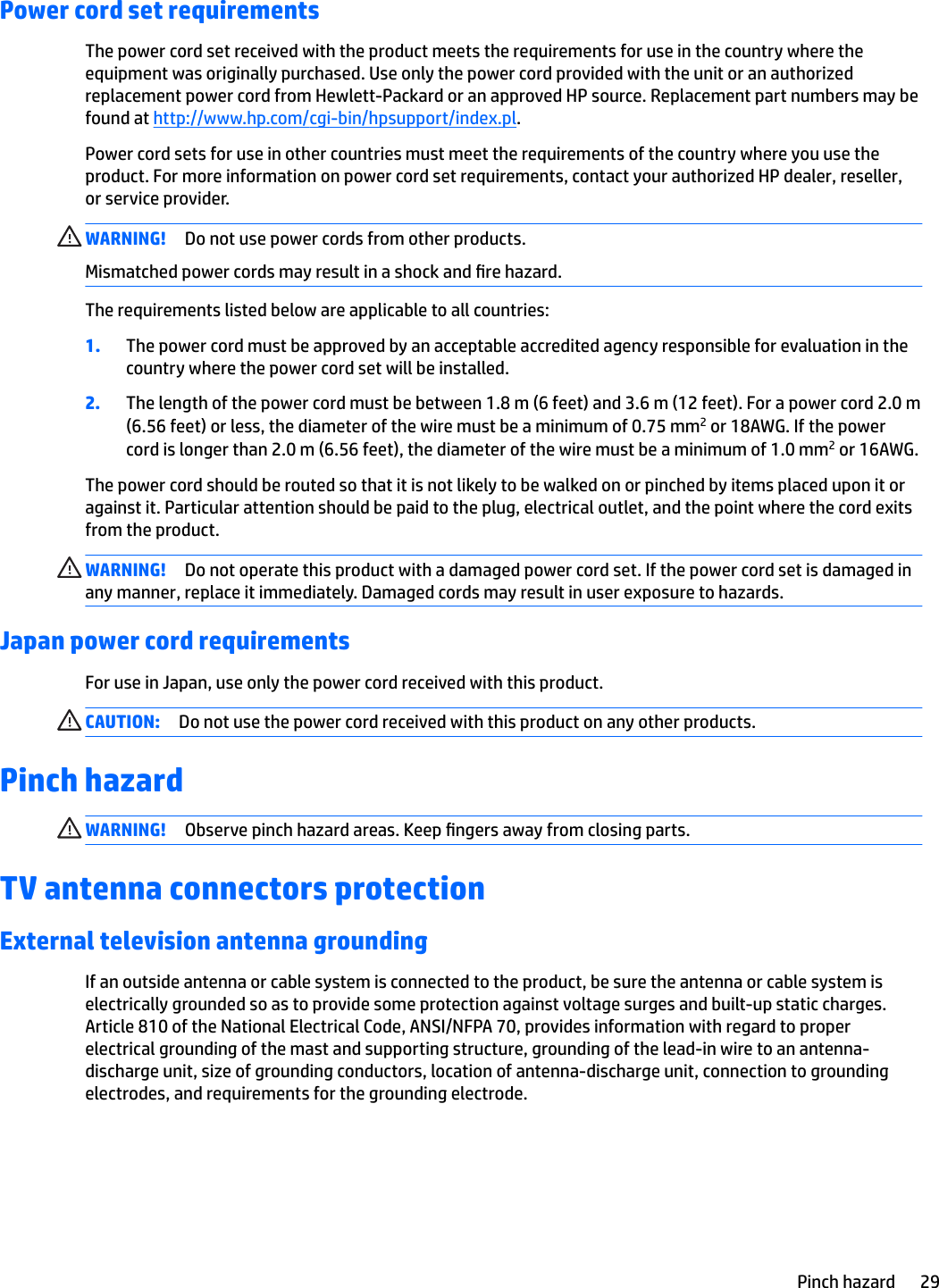 Power cord set requirementsThe power cord set received with the product meets the requirements for use in the country where the equipment was originally purchased. Use only the power cord provided with the unit or an authorized replacement power cord from Hewlett-Packard or an approved HP source. Replacement part numbers may be found at http://www.hp.com/cgi-bin/hpsupport/index.pl.Power cord sets for use in other countries must meet the requirements of the country where you use the product. For more information on power cord set requirements, contact your authorized HP dealer, reseller, or service provider.WARNING! Do not use power cords from other products.Mismatched power cords may result in a shock and re hazard.The requirements listed below are applicable to all countries:1. The power cord must be approved by an acceptable accredited agency responsible for evaluation in the country where the power cord set will be installed.2. The length of the power cord must be between 1.8 m (6 feet) and 3.6 m (12 feet). For a power cord 2.0 m (6.56 feet) or less, the diameter of the wire must be a minimum of 0.75 mm2 or 18AWG. If the power cord is longer than 2.0 m (6.56 feet), the diameter of the wire must be a minimum of 1.0 mm2 or 16AWG.The power cord should be routed so that it is not likely to be walked on or pinched by items placed upon it or against it. Particular attention should be paid to the plug, electrical outlet, and the point where the cord exits from the product.WARNING! Do not operate this product with a damaged power cord set. If the power cord set is damaged in any manner, replace it immediately. Damaged cords may result in user exposure to hazards.Japan power cord requirementsFor use in Japan, use only the power cord received with this product.CAUTION: Do not use the power cord received with this product on any other products.Pinch hazardWARNING! Observe pinch hazard areas. Keep ngers away from closing parts.TV antenna connectors protectionExternal television antenna groundingIf an outside antenna or cable system is connected to the product, be sure the antenna or cable system is electrically grounded so as to provide some protection against voltage surges and built-up static charges. Article 810 of the National Electrical Code, ANSI/NFPA 70, provides information with regard to proper electrical grounding of the mast and supporting structure, grounding of the lead-in wire to an antenna-discharge unit, size of grounding conductors, location of antenna-discharge unit, connection to grounding electrodes, and requirements for the grounding electrode.Pinch hazard 29