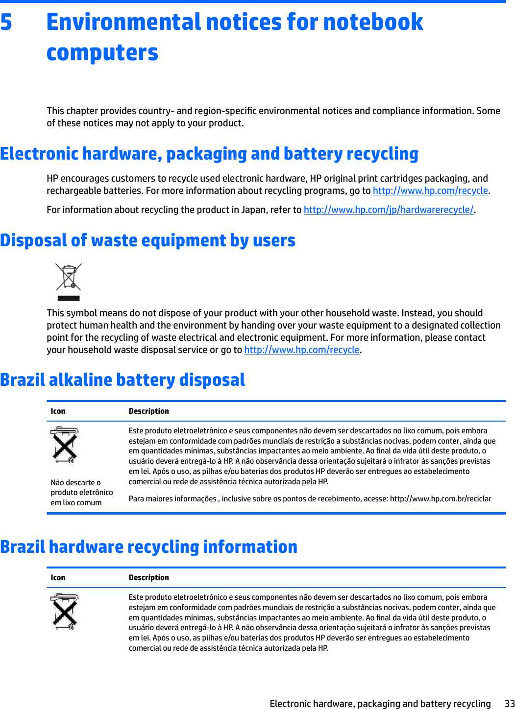 5 Environmental notices for notebook computersThis chapter provides country- and region-specic environmental notices and compliance information. Some of these notices may not apply to your product.Electronic hardware, packaging and battery recyclingHP encourages customers to recycle used electronic hardware, HP original print cartridges packaging, and rechargeable batteries. For more information about recycling programs, go to http://www.hp.com/recycle.For information about recycling the product in Japan, refer to http://www.hp.com/jp/hardwarerecycle/.Disposal of waste equipment by usersThis symbol means do not dispose of your product with your other household waste. Instead, you should protect human health and the environment by handing over your waste equipment to a designated collection point for the recycling of waste electrical and electronic equipment. For more information, please contact your household waste disposal service or go to http://www.hp.com/recycle.Brazil alkaline battery disposalIcon DescriptionNão descarte o produto eletrônico em lixo comumEste produto eletroeletrônico e seus componentes não devem ser descartados no lixo comum, pois embora estejam em conformidade com padrões mundiais de restrição a substâncias nocivas, podem conter, ainda que em quantidades mínimas, substâncias impactantes ao meio ambiente. Ao nal da vida útil deste produto, o usuário deverá entregá-lo à HP. A não observância dessa orientação sujeitará o infrator às sanções previstas em lei. Após o uso, as pilhas e/ou baterias dos produtos HP deverão ser entregues ao estabelecimento comercial ou rede de assistência técnica autorizada pela HP.Para maiores informações , inclusive sobre os pontos de recebimento, acesse: http://www.hp.com.br/reciclarBrazil hardware recycling informationIcon DescriptionEste produto eletroeletrônico e seus componentes não devem ser descartados no lixo comum, pois embora estejam em conformidade com padrões mundiais de restrição a substâncias nocivas, podem conter, ainda que em quantidades mínimas, substâncias impactantes ao meio ambiente. Ao nal da vida útil deste produto, o usuário deverá entregá-lo à HP. A não observância dessa orientação sujeitará o infrator às sanções previstas em lei. Após o uso, as pilhas e/ou baterias dos produtos HP deverão ser entregues ao estabelecimento comercial ou rede de assistência técnica autorizada pela HP.Electronic hardware, packaging and battery recycling 33