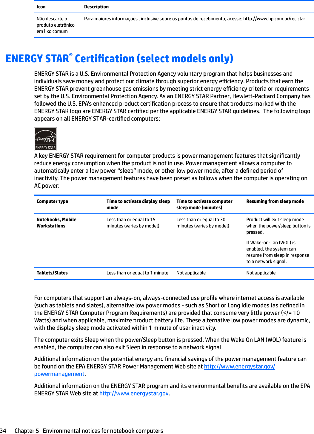 Icon DescriptionNão descarte o produto eletrônico em lixo comumPara maiores informações , inclusive sobre os pontos de recebimento, acesse: http://www.hp.com.br/reciclarENERGY STAR® Certication (select models only)ENERGY STAR is a U.S. Environmental Protection Agency voluntary program that helps businesses and individuals save money and protect our climate through superior energy eciency. Products that earn the ENERGY STAR prevent greenhouse gas emissions by meeting strict energy eciency criteria or requirements set by the U.S. Environmental Protection Agency. As an ENERGY STAR Partner, Hewlett-Packard Company has followed the U.S. EPA’s enhanced product certication process to ensure that products marked with the ENERGY STAR logo are ENERGY STAR certied per the applicable ENERGY STAR guidelines.  The following logo appears on all ENERGY STAR-certied computers:A key ENERGY STAR requirement for computer products is power management features that signicantly reduce energy consumption when the product is not in use. Power management allows a computer to automatically enter a low power “sleep” mode, or other low power mode, after a dened period of inactivity. The power management features have been preset as follows when the computer is operating on AC power:Computer type Time to activate display sleep modeTime to activate computer sleep mode (minutes)Resuming from sleep modeNotebooks, Mobile WorkstationsLess than or equal to 15 minutes (varies by model)Less than or equal to 30 minutes (varies by model)Product will exit sleep mode when the power/sleep button is pressed.If Wake-on-Lan (WOL) is enabled, the system can resume from sleep in response to a network signal.Tablets/Slates Less than or equal to 1 minute Not applicable Not applicableFor computers that support an always-on, always-connected use prole where internet access is available (such as tablets and slates), alternative low power modes - such as Short or Long Idle modes (as dened in the ENERGY STAR Computer Program Requirements) are provided that consume very little power (&lt;/= 10 Watts) and when applicable, maximize product battery life. These alternative low power modes are dynamic, with the display sleep mode activated within 1 minute of user inactivity.The computer exits Sleep when the power/Sleep button is pressed. When the Wake On LAN (WOL) feature is enabled, the computer can also exit Sleep in response to a network signal.Additional information on the potential energy and nancial savings of the power management feature can be found on the EPA ENERGY STAR Power Management Web site at http://www.energystar.gov/powermanagement.Additional information on the ENERGY STAR program and its environmental benets are available on the EPA ENERGY STAR Web site at http://www.energystar.gov.34 Chapter 5   Environmental notices for notebook computers