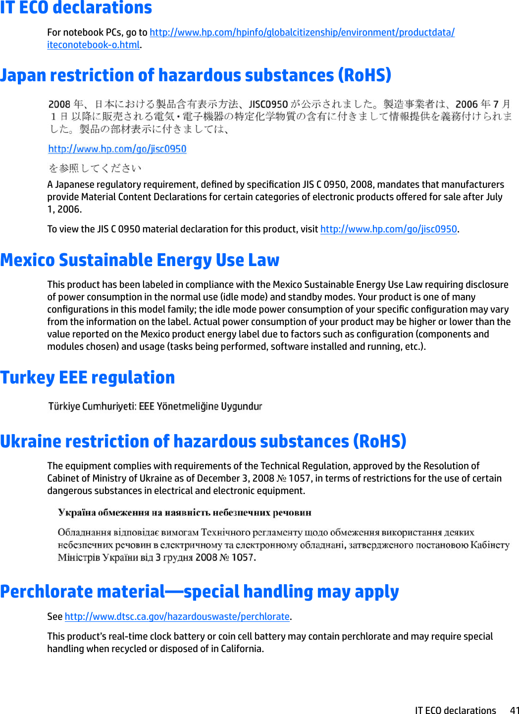IT ECO declarationsFor notebook PCs, go to http://www.hp.com/hpinfo/globalcitizenship/environment/productdata/iteconotebook-o.html.Japan restriction of hazardous substances (RoHS)A Japanese regulatory requirement, dened by specication JIS C 0950, 2008, mandates that manufacturers provide Material Content Declarations for certain categories of electronic products oered for sale after July 1, 2006.To view the JIS C 0950 material declaration for this product, visit http://www.hp.com/go/jisc0950.Mexico Sustainable Energy Use LawThis product has been labeled in compliance with the Mexico Sustainable Energy Use Law requiring disclosure of power consumption in the normal use (idle mode) and standby modes. Your product is one of many congurations in this model family; the idle mode power consumption of your specic conguration may vary from the information on the label. Actual power consumption of your product may be higher or lower than the value reported on the Mexico product energy label due to factors such as conguration (components and modules chosen) and usage (tasks being performed, software installed and running, etc.).Turkey EEE regulationUkraine restriction of hazardous substances (RoHS)The equipment complies with requirements of the Technical Regulation, approved by the Resolution of Cabinet of Ministry of Ukraine as of December 3, 2008 № 1057, in terms of restrictions for the use of certain dangerous substances in electrical and electronic equipment.Perchlorate material—special handling may applySee http://www.dtsc.ca.gov/hazardouswaste/perchlorate.This product’s real-time clock battery or coin cell battery may contain perchlorate and may require special handling when recycled or disposed of in California. IT ECO declarations 41
