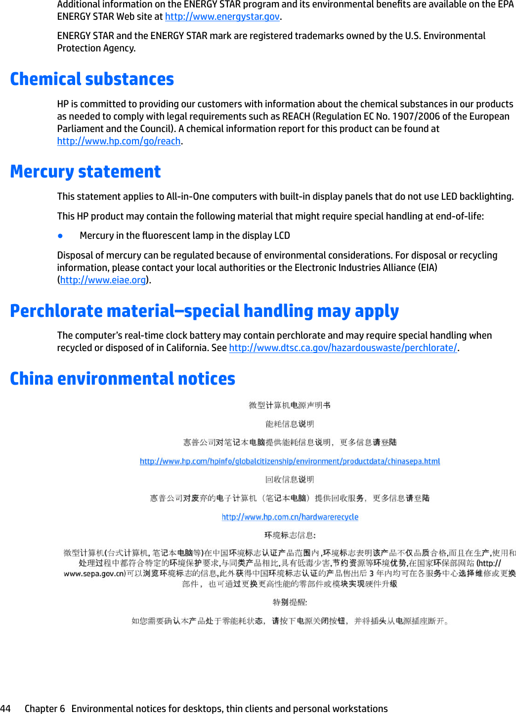 Additional information on the ENERGY STAR program and its environmental benets are available on the EPA ENERGY STAR Web site at http://www.energystar.gov.ENERGY STAR and the ENERGY STAR mark are registered trademarks owned by the U.S. Environmental Protection Agency.Chemical substancesHP is committed to providing our customers with information about the chemical substances in our products as needed to comply with legal requirements such as REACH (Regulation EC No. 1907/2006 of the European Parliament and the Council). A chemical information report for this product can be found at http://www.hp.com/go/reach.Mercury statementThis statement applies to All-in-One computers with built-in display panels that do not use LED backlighting.This HP product may contain the following material that might require special handling at end-of-life:●Mercury in the uorescent lamp in the display LCDDisposal of mercury can be regulated because of environmental considerations. For disposal or recycling information, please contact your local authorities or the Electronic Industries Alliance (EIA) (http://www.eiae.org).Perchlorate material–special handling may applyThe computer’s real-time clock battery may contain perchlorate and may require special handling when recycled or disposed of in California. See http://www.dtsc.ca.gov/hazardouswaste/perchlorate/.China environmental notices44 Chapter 6   Environmental notices for desktops, thin clients and personal workstations