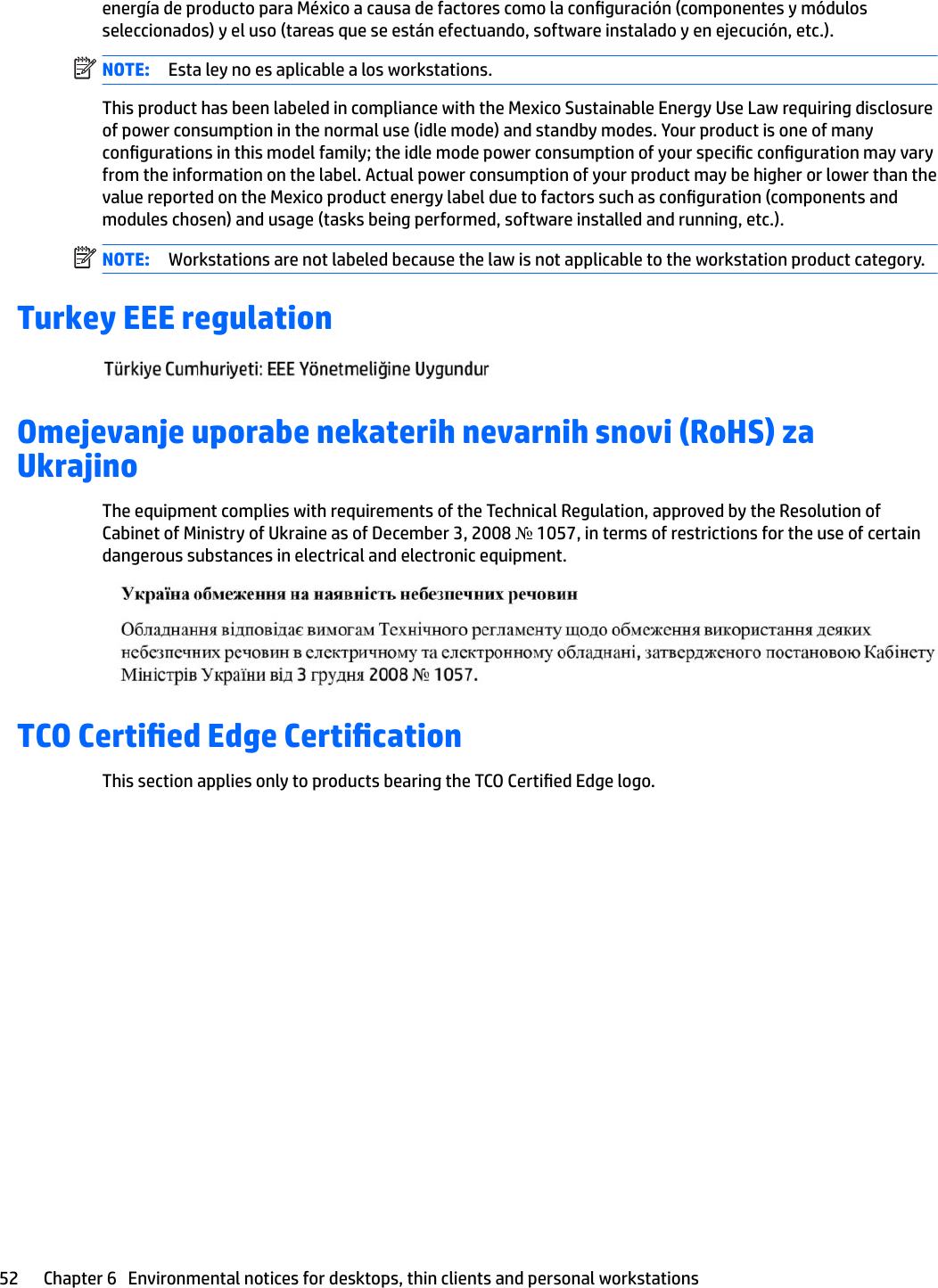 energía de producto para México a causa de factores como la conguración (componentes y módulos seleccionados) y el uso (tareas que se están efectuando, software instalado y en ejecución, etc.).NOTE: Esta ley no es aplicable a los workstations.This product has been labeled in compliance with the Mexico Sustainable Energy Use Law requiring disclosure of power consumption in the normal use (idle mode) and standby modes. Your product is one of many congurations in this model family; the idle mode power consumption of your specic conguration may vary from the information on the label. Actual power consumption of your product may be higher or lower than the value reported on the Mexico product energy label due to factors such as conguration (components and modules chosen) and usage (tasks being performed, software installed and running, etc.).NOTE: Workstations are not labeled because the law is not applicable to the workstation product category.Turkey EEE regulationOmejevanje uporabe nekaterih nevarnih snovi (RoHS) za UkrajinoThe equipment complies with requirements of the Technical Regulation, approved by the Resolution of Cabinet of Ministry of Ukraine as of December 3, 2008 № 1057, in terms of restrictions for the use of certain dangerous substances in electrical and electronic equipment.TCO Certied Edge CerticationThis section applies only to products bearing the TCO Certied Edge logo.52 Chapter 6   Environmental notices for desktops, thin clients and personal workstations