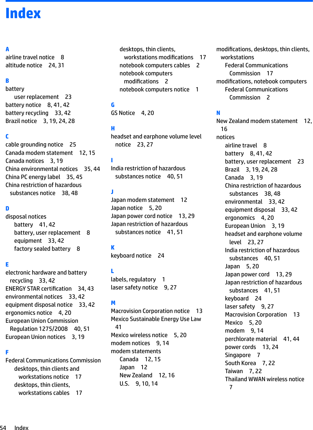 IndexAairline travel notice 8altitude notice 24, 31Bbatteryuser replacement 23battery notice 8, 41, 42battery recycling 33, 42Brazil notice 3, 19, 24, 28Ccable grounding notice 25Canada modem statement 12, 15Canada notices 3, 19China environmental notices 35, 44China PC energy label 35, 45China restriction of hazardous substances notice 38, 48Ddisposal noticesbattery 41, 42battery, user replacement 8equipment 33, 42factory sealed battery 8Eelectronic hardware and battery recycling 33, 42ENERGY STAR certication 34, 43environmental notices 33, 42equipment disposal notice 33, 42ergonomics notice 4, 20European Union Commission Regulation 1275/2008 40, 51European Union notices 3, 19FFederal Communications Commissiondesktops, thin clients and workstations notice 17desktops, thin clients, workstations cables 17desktops, thin clients, workstations modications 17notebook computers cables 2notebook computers modications 2notebook computers notice 1GGS Notice 4, 20Hheadset and earphone volume level notice 23, 27IIndia restriction of hazardous substances notice 40, 51JJapan modem statement 12Japan notice 5, 20Japan power cord notice 13, 29Japan restriction of hazardous substances notice 41, 51Kkeyboard notice 24Llabels, regulatory 1laser safety notice 9, 27MMacrovision Corporation notice 13Mexico Sustainable Energy Use Law41Mexico wireless notice 5, 20modem notices 9, 14modem statementsCanada 12, 15Japan 12New Zealand 12, 16U.S. 9, 10, 14modications, desktops, thin clients, workstationsFederal Communications Commission 17modications, notebook computersFederal Communications Commission 2NNew Zealand modem statement 12, 16noticesairline travel 8battery 8, 41, 42battery, user replacement 23Brazil 3, 19, 24, 28Canada 3, 19China restriction of hazardous substances 38, 48environmental 33, 42equipment disposal 33, 42ergonomics 4, 20European Union 3, 19headset and earphone volume level 23, 27India restriction of hazardous substances 40, 51Japan 5, 20Japan power cord 13, 29Japan restriction of hazardous substances 41, 51keyboard 24laser safety 9, 27Macrovision Corporation 13Mexico 5, 20modem 9, 14perchlorate material 41, 44power cords 13, 24Singapore 7South Korea 7, 22Taiwan 7, 22Thailand WWAN wireless notice754 Index