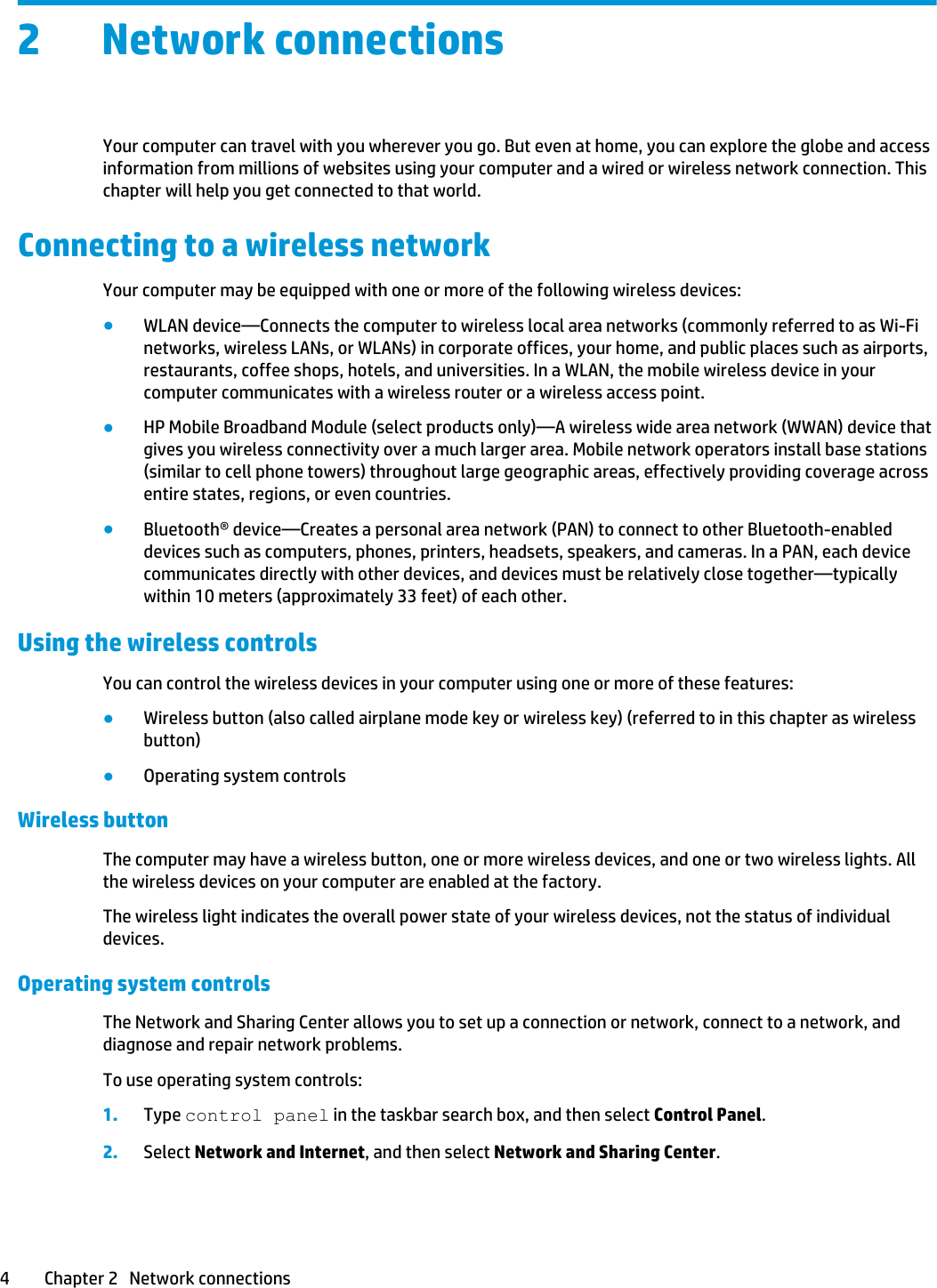 2 Network connectionsYour computer can travel with you wherever you go. But even at home, you can explore the globe and access information from millions of websites using your computer and a wired or wireless network connection. This chapter will help you get connected to that world.Connecting to a wireless networkYour computer may be equipped with one or more of the following wireless devices:●WLAN device—Connects the computer to wireless local area networks (commonly referred to as Wi-Fi networks, wireless LANs, or WLANs) in corporate offices, your home, and public places such as airports, restaurants, coffee shops, hotels, and universities. In a WLAN, the mobile wireless device in your computer communicates with a wireless router or a wireless access point.●HP Mobile Broadband Module (select products only)—A wireless wide area network (WWAN) device that gives you wireless connectivity over a much larger area. Mobile network operators install base stations (similar to cell phone towers) throughout large geographic areas, effectively providing coverage across entire states, regions, or even countries.●Bluetooth® device—Creates a personal area network (PAN) to connect to other Bluetooth-enabled devices such as computers, phones, printers, headsets, speakers, and cameras. In a PAN, each device communicates directly with other devices, and devices must be relatively close together—typically within 10 meters (approximately 33 feet) of each other.Using the wireless controlsYou can control the wireless devices in your computer using one or more of these features:●Wireless button (also called airplane mode key or wireless key) (referred to in this chapter as wireless button)●Operating system controlsWireless button The computer may have a wireless button, one or more wireless devices, and one or two wireless lights. All the wireless devices on your computer are enabled at the factory.The wireless light indicates the overall power state of your wireless devices, not the status of individual devices.Operating system controlsThe Network and Sharing Center allows you to set up a connection or network, connect to a network, and diagnose and repair network problems.To use operating system controls:1. Type control panel in the taskbar search box, and then select Control Panel.2. Select Network and Internet, and then select Network and Sharing Center.4 Chapter 2   Network connections