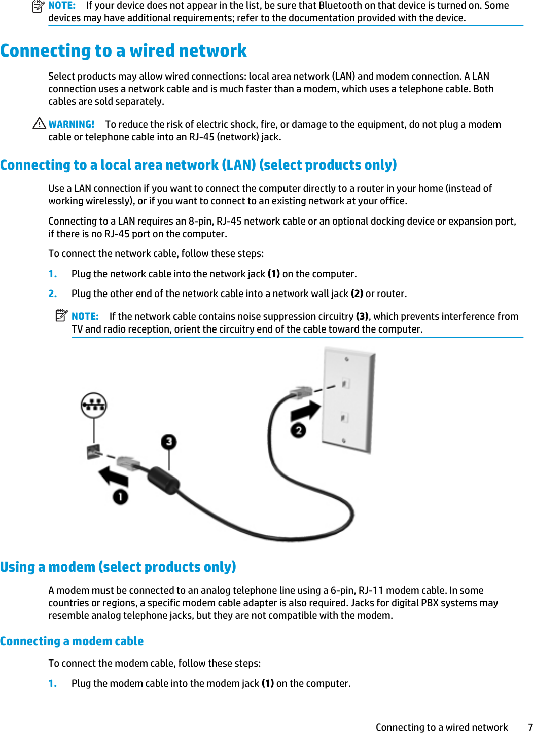 NOTE: If your device does not appear in the list, be sure that Bluetooth on that device is turned on. Some devices may have additional requirements; refer to the documentation provided with the device.Connecting to a wired networkSelect products may allow wired connections: local area network (LAN) and modem connection. A LAN connection uses a network cable and is much faster than a modem, which uses a telephone cable. Both cables are sold separately.WARNING! To reduce the risk of electric shock, fire, or damage to the equipment, do not plug a modem cable or telephone cable into an RJ-45 (network) jack.Connecting to a local area network (LAN) (select products only)Use a LAN connection if you want to connect the computer directly to a router in your home (instead of working wirelessly), or if you want to connect to an existing network at your office.Connecting to a LAN requires an 8-pin, RJ-45 network cable or an optional docking device or expansion port, if there is no RJ-45 port on the computer.To connect the network cable, follow these steps:1. Plug the network cable into the network jack (1) on the computer.2. Plug the other end of the network cable into a network wall jack (2) or router.NOTE: If the network cable contains noise suppression circuitry (3), which prevents interference from TV and radio reception, orient the circuitry end of the cable toward the computer.Using a modem (select products only)A modem must be connected to an analog telephone line using a 6-pin, RJ-11 modem cable. In some countries or regions, a specific modem cable adapter is also required. Jacks for digital PBX systems may resemble analog telephone jacks, but they are not compatible with the modem.Connecting a modem cableTo connect the modem cable, follow these steps:1. Plug the modem cable into the modem jack (1) on the computer.Connecting to a wired network 7