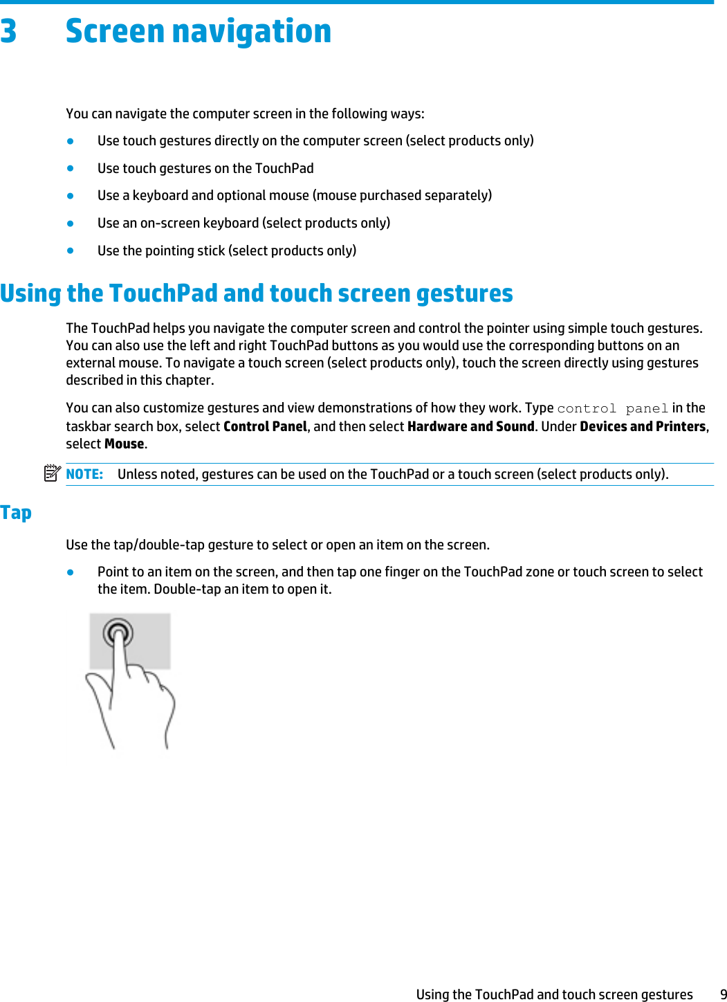 3 Screen navigationYou can navigate the computer screen in the following ways:●Use touch gestures directly on the computer screen (select products only)●Use touch gestures on the TouchPad●Use a keyboard and optional mouse (mouse purchased separately)●Use an on-screen keyboard (select products only)●Use the pointing stick (select products only)Using the TouchPad and touch screen gesturesThe TouchPad helps you navigate the computer screen and control the pointer using simple touch gestures. You can also use the left and right TouchPad buttons as you would use the corresponding buttons on an external mouse. To navigate a touch screen (select products only), touch the screen directly using gestures described in this chapter.You can also customize gestures and view demonstrations of how they work. Type control panel in the taskbar search box, select Control Panel, and then select Hardware and Sound. Under Devices and Printers, select Mouse.NOTE: Unless noted, gestures can be used on the TouchPad or a touch screen (select products only).TapUse the tap/double-tap gesture to select or open an item on the screen.●Point to an item on the screen, and then tap one finger on the TouchPad zone or touch screen to select the item. Double-tap an item to open it.Using the TouchPad and touch screen gestures 9