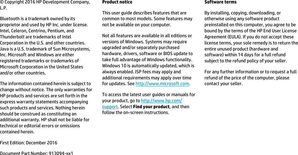 © Copyright 2016 HP Development Company, L.P.Bluetooth is a trademark owned by its proprietor and used by HP Inc. under license. Intel, Celeron, Centrino, Pentium, and Thunderbolt are trademarks of Intel Corporation in the U.S. and other countries. Java is a U.S. trademark of Sun Microsystems, Inc. Microsoft and Windows are either registered trademarks or trademarks of Microsoft Corporation in the United States and/or other countries.The information contained herein is subject to change without notice. The only warranties for HP products and services are set forth in the express warranty statements accompanying such products and services. Nothing herein should be construed as constituting an additional warranty. HP shall not be liable for technical or editorial errors or omissions contained herein.First Edition: December 2016Document Part Number: 913094-xx1Product noticeThis user guide describes features that are common to most models. Some features may not be available on your computer.Not all features are available in all editions or versions of Windows. Systems may require upgraded and/or separately purchased hardware, drivers, software or BIOS update to take full advantage of Windows functionality. Windows 10 is automatically updated, which is always enabled. ISP fees may apply and additional requirements may apply over time for updates. See http://www.microsoft.com.To access the latest user guides or manuals for your product, go to http://www.hp.com/support. Select Find your product, and then follow the on-screen instructions.Software termsBy installing, copying, downloading, or otherwise using any software product preinstalled on this computer, you agree to be bound by the terms of the HP End User License Agreement (EULA). If you do not accept these license terms, your sole remedy is to return the entire unused product (hardware and software) within 14 days for a full refund subject to the refund policy of your seller.For any further information or to request a full refund of the price of the computer, please contact your seller.