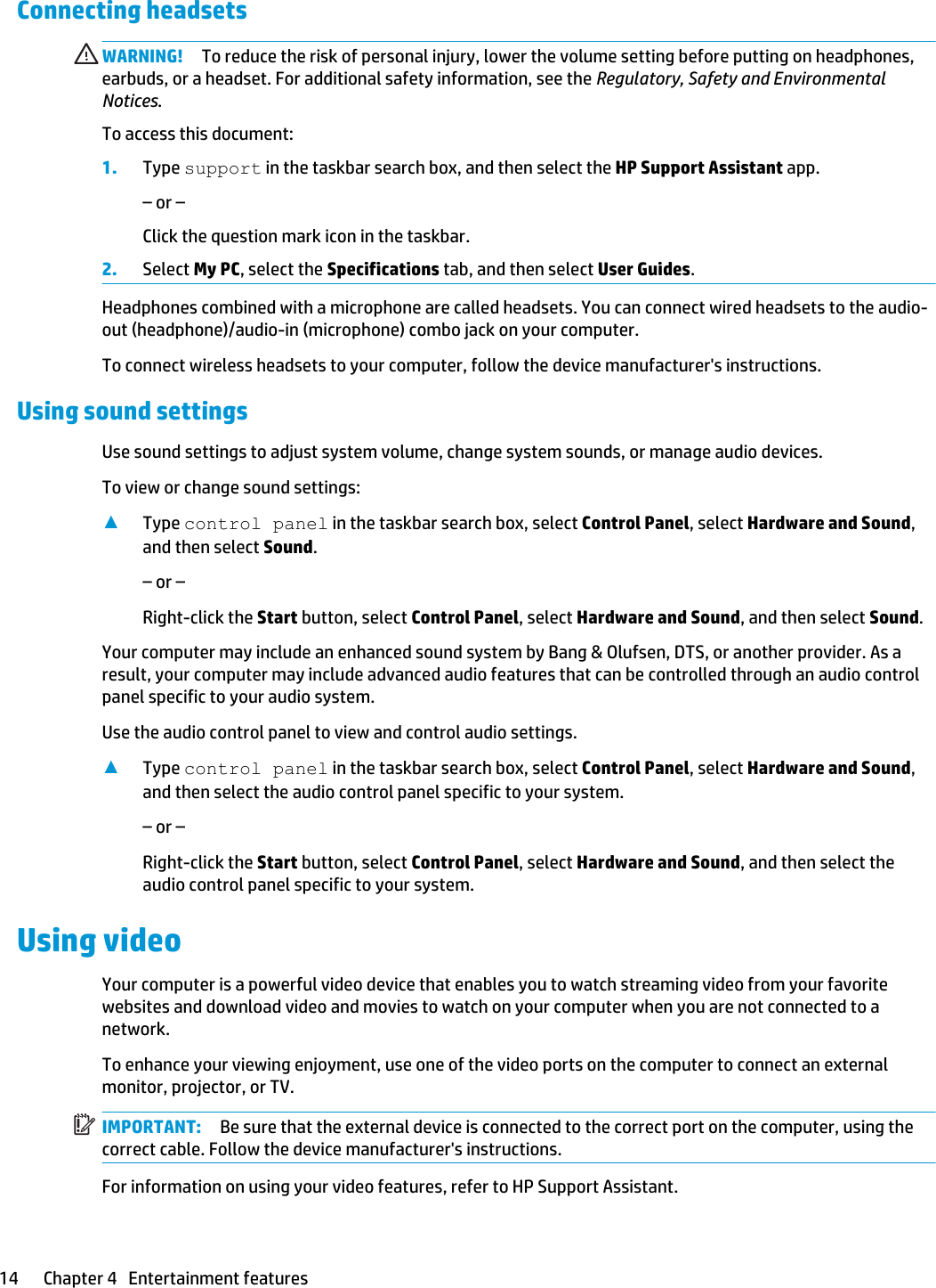 Connecting headsets WARNING! To reduce the risk of personal injury, lower the volume setting before putting on headphones, earbuds, or a headset. For additional safety information, see the Regulatory, Safety and Environmental Notices.To access this document:1. Type support in the taskbar search box, and then select the HP Support Assistant app.– or –Click the question mark icon in the taskbar.2. Select My PC, select the Specifications tab, and then select User Guides.Headphones combined with a microphone are called headsets. You can connect wired headsets to the audio-out (headphone)/audio-in (microphone) combo jack on your computer.To connect wireless headsets to your computer, follow the device manufacturer&apos;s instructions.Using sound settingsUse sound settings to adjust system volume, change system sounds, or manage audio devices.To view or change sound settings:▲Type control panel in the taskbar search box, select Control Panel, select Hardware and Sound, and then select Sound.– or –Right-click the Start button, select Control Panel, select Hardware and Sound, and then select Sound.Your computer may include an enhanced sound system by Bang &amp; Olufsen, DTS, or another provider. As a result, your computer may include advanced audio features that can be controlled through an audio control panel specific to your audio system.Use the audio control panel to view and control audio settings.▲Type control panel in the taskbar search box, select Control Panel, select Hardware and Sound, and then select the audio control panel specific to your system.– or –Right-click the Start button, select Control Panel, select Hardware and Sound, and then select the audio control panel specific to your system.Using videoYour computer is a powerful video device that enables you to watch streaming video from your favorite websites and download video and movies to watch on your computer when you are not connected to a network.To enhance your viewing enjoyment, use one of the video ports on the computer to connect an external monitor, projector, or TV.IMPORTANT: Be sure that the external device is connected to the correct port on the computer, using the correct cable. Follow the device manufacturer&apos;s instructions.For information on using your video features, refer to HP Support Assistant.14 Chapter 4   Entertainment features