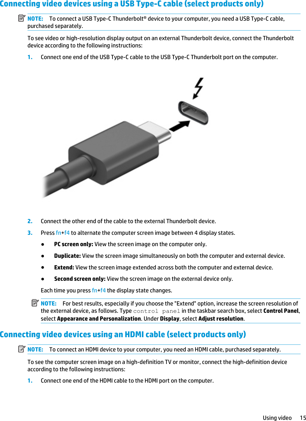 Connecting video devices using a USB Type-C cable (select products only)NOTE: To connect a USB Type-C Thunderbolt® device to your computer, you need a USB Type-C cable, purchased separately.To see video or high-resolution display output on an external Thunderbolt device, connect the Thunderbolt device according to the following instructions:1. Connect one end of the USB Type-C cable to the USB Type-C Thunderbolt port on the computer.2. Connect the other end of the cable to the external Thunderbolt device.3. Press fn+f4 to alternate the computer screen image between 4 display states.●PC screen only: View the screen image on the computer only.●Duplicate: View the screen image simultaneously on both the computer and external device.●Extend: View the screen image extended across both the computer and external device.●Second screen only: View the screen image on the external device only.Each time you press fn+f4 the display state changes.NOTE: For best results, especially if you choose the &quot;Extend&quot; option, increase the screen resolution of the external device, as follows. Type control panel in the taskbar search box, select Control Panel, select Appearance and Personalization. Under Display, select Adjust resolution.Connecting video devices using an HDMI cable (select products only)NOTE: To connect an HDMI device to your computer, you need an HDMI cable, purchased separately.To see the computer screen image on a high-definition TV or monitor, connect the high-definition device according to the following instructions:1. Connect one end of the HDMI cable to the HDMI port on the computer.Using video 15