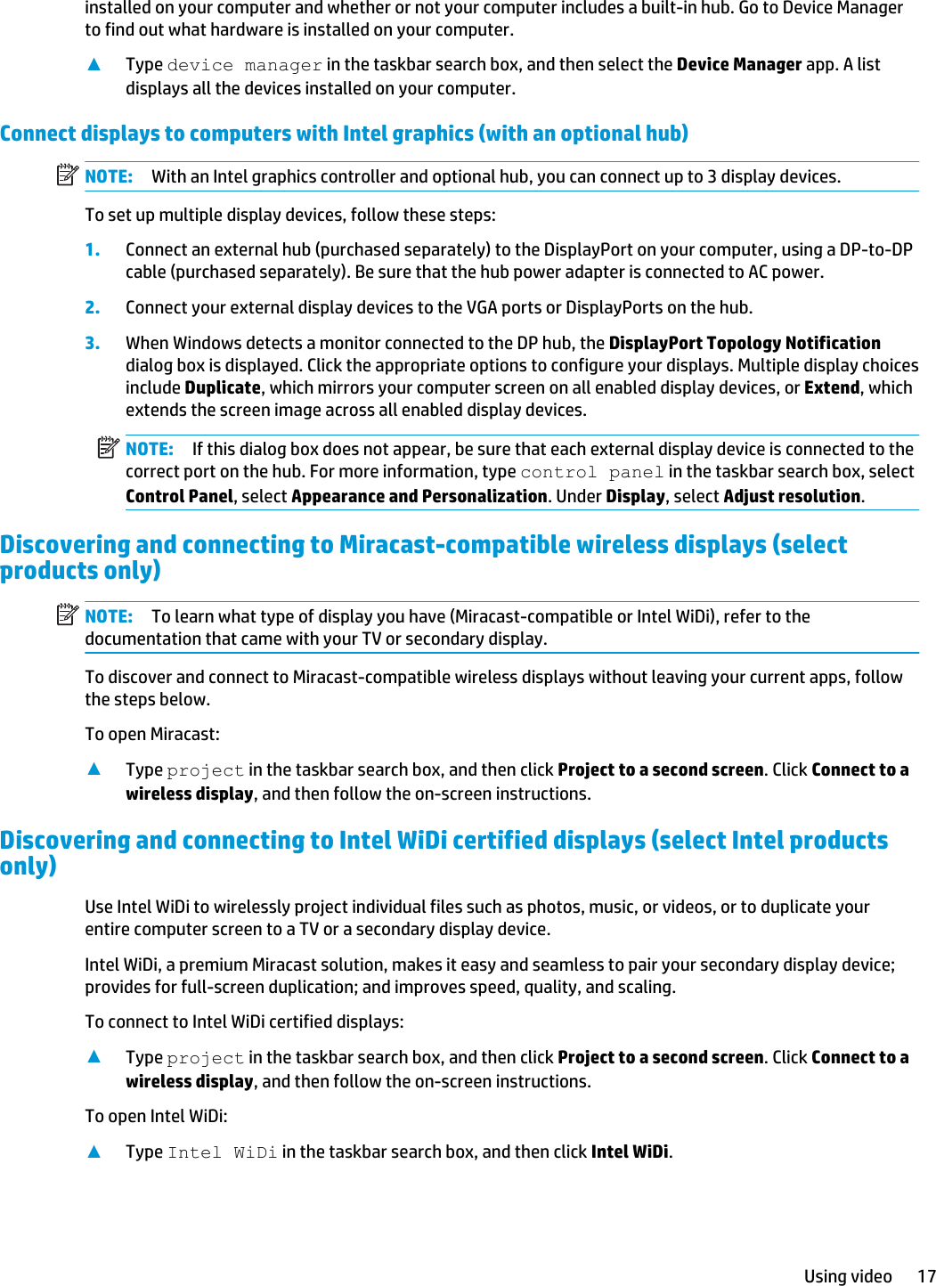 installed on your computer and whether or not your computer includes a built-in hub. Go to Device Manager to find out what hardware is installed on your computer.▲Type device manager in the taskbar search box, and then select the Device Manager app. A list displays all the devices installed on your computer.Connect displays to computers with Intel graphics (with an optional hub)NOTE: With an Intel graphics controller and optional hub, you can connect up to 3 display devices.To set up multiple display devices, follow these steps:1. Connect an external hub (purchased separately) to the DisplayPort on your computer, using a DP-to-DP cable (purchased separately). Be sure that the hub power adapter is connected to AC power.2. Connect your external display devices to the VGA ports or DisplayPorts on the hub.3. When Windows detects a monitor connected to the DP hub, the DisplayPort Topology Notification dialog box is displayed. Click the appropriate options to configure your displays. Multiple display choices include Duplicate, which mirrors your computer screen on all enabled display devices, or Extend, which extends the screen image across all enabled display devices.NOTE: If this dialog box does not appear, be sure that each external display device is connected to the correct port on the hub. For more information, type control panel in the taskbar search box, select Control Panel, select Appearance and Personalization. Under Display, select Adjust resolution.Discovering and connecting to Miracast-compatible wireless displays (select products only)NOTE: To learn what type of display you have (Miracast-compatible or Intel WiDi), refer to the documentation that came with your TV or secondary display.To discover and connect to Miracast-compatible wireless displays without leaving your current apps, follow the steps below.To open Miracast:▲Type project in the taskbar search box, and then click Project to a second screen. Click Connect to a wireless display, and then follow the on-screen instructions.Discovering and connecting to Intel WiDi certified displays (select Intel products only)Use Intel WiDi to wirelessly project individual files such as photos, music, or videos, or to duplicate your entire computer screen to a TV or a secondary display device.Intel WiDi, a premium Miracast solution, makes it easy and seamless to pair your secondary display device; provides for full-screen duplication; and improves speed, quality, and scaling.To connect to Intel WiDi certified displays:▲Type project in the taskbar search box, and then click Project to a second screen. Click Connect to a wireless display, and then follow the on-screen instructions.To open Intel WiDi:▲Type Intel WiDi in the taskbar search box, and then click Intel WiDi.Using video 17