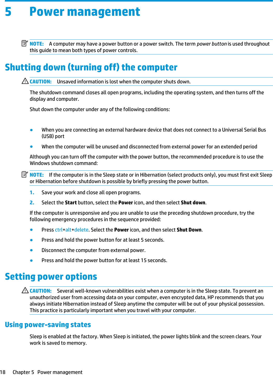 5 Power managementNOTE: A computer may have a power button or a power switch. The term power button is used throughout this guide to mean both types of power controls.Shutting down (turning off) the computerCAUTION: Unsaved information is lost when the computer shuts down.The shutdown command closes all open programs, including the operating system, and then turns off the display and computer.Shut down the computer under any of the following conditions:●When you need to replace the battery or access components inside the computer●When you are connecting an external hardware device that does not connect to a Universal Serial Bus (USB) port●When the computer will be unused and disconnected from external power for an extended periodAlthough you can turn off the computer with the power button, the recommended procedure is to use the Windows shutdown command:NOTE: If the computer is in the Sleep state or in Hibernation (select products only), you must first exit Sleep or Hibernation before shutdown is possible by briefly pressing the power button.1. Save your work and close all open programs.2. Select the Start button, select the Power icon, and then select Shut down.If the computer is unresponsive and you are unable to use the preceding shutdown procedure, try the following emergency procedures in the sequence provided:●Press ctrl+alt+delete. Select the Power icon, and then select Shut Down.●Press and hold the power button for at least 5 seconds.●Disconnect the computer from external power.●Press and hold the power button for at least 15 seconds.Setting power optionsCAUTION: Several well-known vulnerabilities exist when a computer is in the Sleep state. To prevent an unauthorized user from accessing data on your computer, even encrypted data, HP recommends that you always initiate Hibernation instead of Sleep anytime the computer will be out of your physical possession. This practice is particularly important when you travel with your computer.Using power-saving statesSleep is enabled at the factory. When Sleep is initiated, the power lights blink and the screen clears. Your work is saved to memory. 18 Chapter 5   Power management