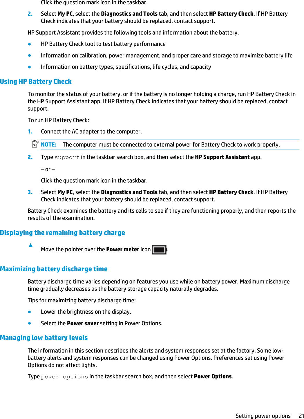Click the question mark icon in the taskbar.2. Select My PC, select the Diagnostics and Tools tab, and then select HP Battery Check. If HP Battery Check indicates that your battery should be replaced, contact support.HP Support Assistant provides the following tools and information about the battery.●HP Battery Check tool to test battery performance●Information on calibration, power management, and proper care and storage to maximize battery life●Information on battery types, specifications, life cycles, and capacityUsing HP Battery CheckTo monitor the status of your battery, or if the battery is no longer holding a charge, run HP Battery Check in the HP Support Assistant app. If HP Battery Check indicates that your battery should be replaced, contact support.To run HP Battery Check:1. Connect the AC adapter to the computer.NOTE: The computer must be connected to external power for Battery Check to work properly.2. Type support in the taskbar search box, and then select the HP Support Assistant app.– or –Click the question mark icon in the taskbar.3. Select My PC, select the Diagnostics and Tools tab, and then select HP Battery Check. If HP Battery Check indicates that your battery should be replaced, contact support.Battery Check examines the battery and its cells to see if they are functioning properly, and then reports the results of the examination.Displaying the remaining battery charge▲Move the pointer over the Power meter icon  .Maximizing battery discharge timeBattery discharge time varies depending on features you use while on battery power. Maximum discharge time gradually decreases as the battery storage capacity naturally degrades.Tips for maximizing battery discharge time:●Lower the brightness on the display.●Select the Power saver setting in Power Options.Managing low battery levelsThe information in this section describes the alerts and system responses set at the factory. Some low-battery alerts and system responses can be changed using Power Options. Preferences set using Power Options do not affect lights.Type power options in the taskbar search box, and then select Power Options.Setting power options 21