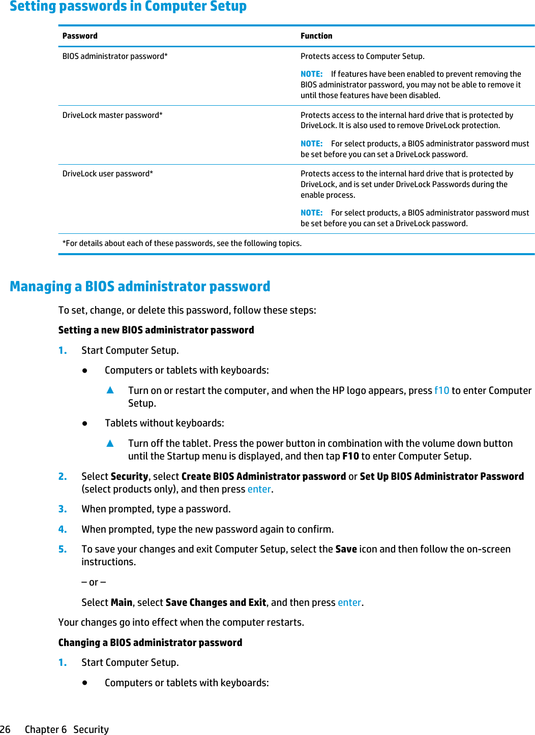 Setting passwords in Computer SetupPassword FunctionBIOS administrator password* Protects access to Computer Setup.NOTE: If features have been enabled to prevent removing the BIOS administrator password, you may not be able to remove it until those features have been disabled.DriveLock master password* Protects access to the internal hard drive that is protected by DriveLock. It is also used to remove DriveLock protection.NOTE: For select products, a BIOS administrator password must be set before you can set a DriveLock password.DriveLock user password* Protects access to the internal hard drive that is protected by DriveLock, and is set under DriveLock Passwords during the enable process.NOTE: For select products, a BIOS administrator password must be set before you can set a DriveLock password.*For details about each of these passwords, see the following topics.Managing a BIOS administrator passwordTo set, change, or delete this password, follow these steps:Setting a new BIOS administrator password1. Start Computer Setup.●Computers or tablets with keyboards:▲Turn on or restart the computer, and when the HP logo appears, press f10 to enter Computer Setup.●Tablets without keyboards:▲Turn off the tablet. Press the power button in combination with the volume down button until the Startup menu is displayed, and then tap F10 to enter Computer Setup.2. Select Security, select Create BIOS Administrator password or Set Up BIOS Administrator Password (select products only), and then press enter.3. When prompted, type a password.4. When prompted, type the new password again to confirm.5. To save your changes and exit Computer Setup, select the Save icon and then follow the on-screen instructions.– or –Select Main, select Save Changes and Exit, and then press enter.Your changes go into effect when the computer restarts.Changing a BIOS administrator password1. Start Computer Setup.●Computers or tablets with keyboards:26 Chapter 6   Security