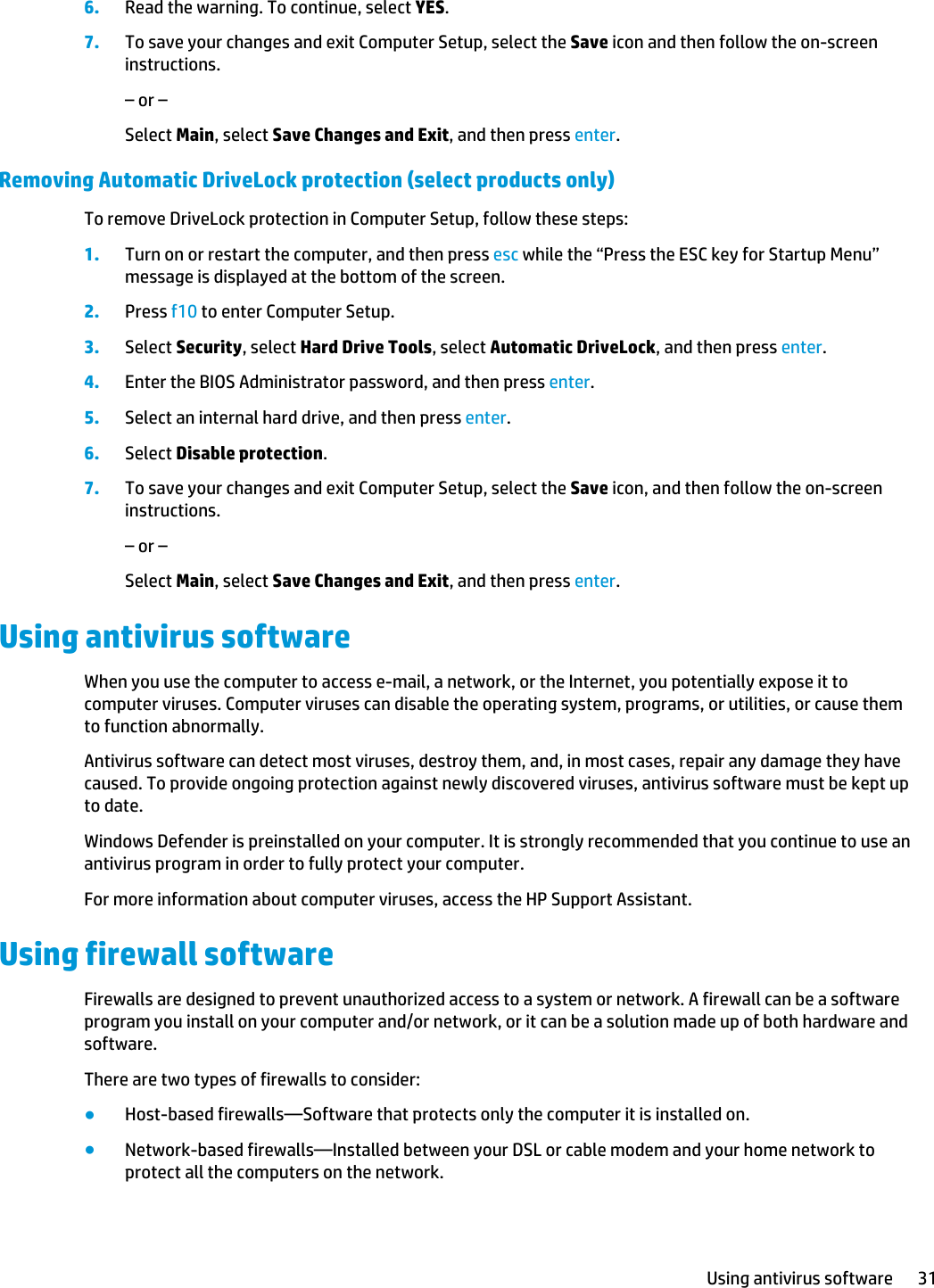 6. Read the warning. To continue, select YES.7. To save your changes and exit Computer Setup, select the Save icon and then follow the on-screen instructions.– or –Select Main, select Save Changes and Exit, and then press enter.Removing Automatic DriveLock protection (select products only)To remove DriveLock protection in Computer Setup, follow these steps:1. Turn on or restart the computer, and then press esc while the “Press the ESC key for Startup Menu” message is displayed at the bottom of the screen.2. Press f10 to enter Computer Setup.3. Select Security, select Hard Drive Tools, select Automatic DriveLock, and then press enter.4. Enter the BIOS Administrator password, and then press enter.5. Select an internal hard drive, and then press enter.6. Select Disable protection.7. To save your changes and exit Computer Setup, select the Save icon, and then follow the on-screen instructions.– or –Select Main, select Save Changes and Exit, and then press enter.Using antivirus softwareWhen you use the computer to access e-mail, a network, or the Internet, you potentially expose it to computer viruses. Computer viruses can disable the operating system, programs, or utilities, or cause them to function abnormally.Antivirus software can detect most viruses, destroy them, and, in most cases, repair any damage they have caused. To provide ongoing protection against newly discovered viruses, antivirus software must be kept up to date.Windows Defender is preinstalled on your computer. It is strongly recommended that you continue to use an antivirus program in order to fully protect your computer.For more information about computer viruses, access the HP Support Assistant.Using firewall softwareFirewalls are designed to prevent unauthorized access to a system or network. A firewall can be a software program you install on your computer and/or network, or it can be a solution made up of both hardware and software.There are two types of firewalls to consider:●Host-based firewalls—Software that protects only the computer it is installed on.●Network-based firewalls—Installed between your DSL or cable modem and your home network to protect all the computers on the network.Using antivirus software 31