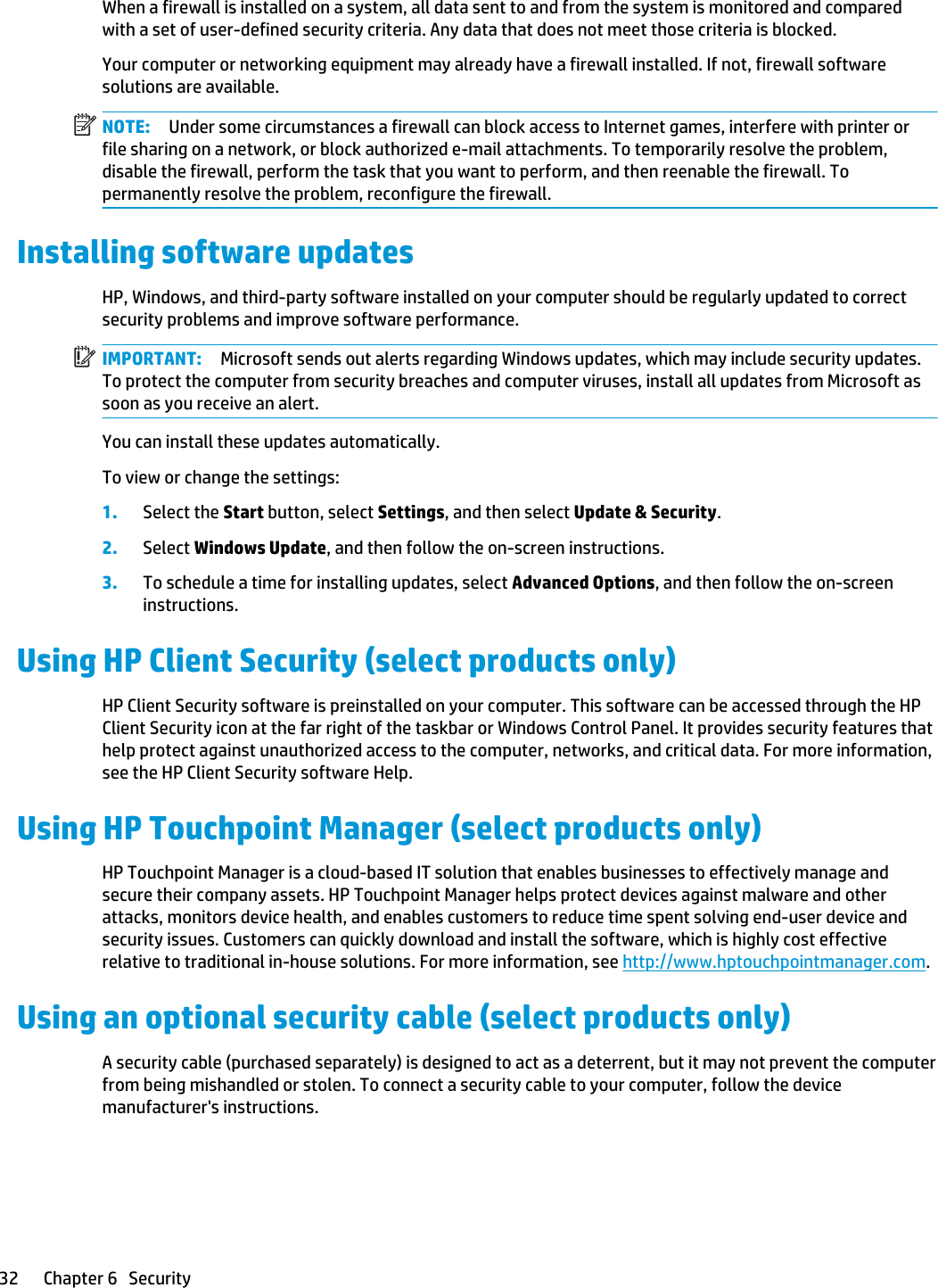 When a firewall is installed on a system, all data sent to and from the system is monitored and compared with a set of user-defined security criteria. Any data that does not meet those criteria is blocked.Your computer or networking equipment may already have a firewall installed. If not, firewall software solutions are available.NOTE: Under some circumstances a firewall can block access to Internet games, interfere with printer or file sharing on a network, or block authorized e-mail attachments. To temporarily resolve the problem, disable the firewall, perform the task that you want to perform, and then reenable the firewall. To permanently resolve the problem, reconfigure the firewall.Installing software updatesHP, Windows, and third-party software installed on your computer should be regularly updated to correct security problems and improve software performance.IMPORTANT: Microsoft sends out alerts regarding Windows updates, which may include security updates. To protect the computer from security breaches and computer viruses, install all updates from Microsoft as soon as you receive an alert.You can install these updates automatically.To view or change the settings:1. Select the Start button, select Settings, and then select Update &amp; Security.2. Select Windows Update, and then follow the on-screen instructions.3. To schedule a time for installing updates, select Advanced Options, and then follow the on-screen instructions.Using HP Client Security (select products only)HP Client Security software is preinstalled on your computer. This software can be accessed through the HP Client Security icon at the far right of the taskbar or Windows Control Panel. It provides security features that help protect against unauthorized access to the computer, networks, and critical data. For more information, see the HP Client Security software Help.Using HP Touchpoint Manager (select products only)HP Touchpoint Manager is a cloud-based IT solution that enables businesses to effectively manage and secure their company assets. HP Touchpoint Manager helps protect devices against malware and other attacks, monitors device health, and enables customers to reduce time spent solving end-user device and security issues. Customers can quickly download and install the software, which is highly cost effective relative to traditional in-house solutions. For more information, see http://www.hptouchpointmanager.com.Using an optional security cable (select products only)A security cable (purchased separately) is designed to act as a deterrent, but it may not prevent the computer from being mishandled or stolen. To connect a security cable to your computer, follow the device manufacturer&apos;s instructions.32 Chapter 6   Security