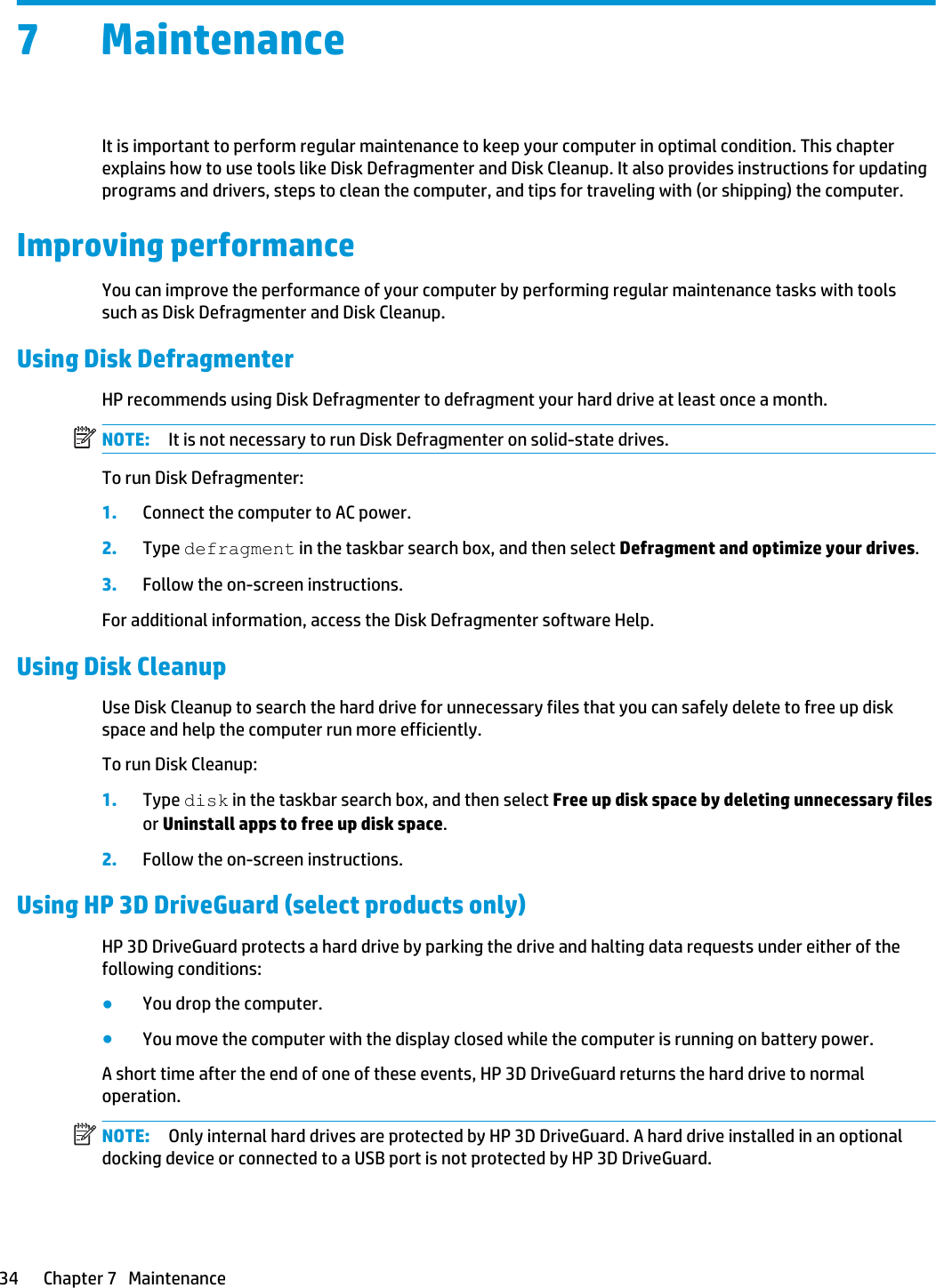 7 MaintenanceIt is important to perform regular maintenance to keep your computer in optimal condition. This chapter explains how to use tools like Disk Defragmenter and Disk Cleanup. It also provides instructions for updating programs and drivers, steps to clean the computer, and tips for traveling with (or shipping) the computer.Improving performanceYou can improve the performance of your computer by performing regular maintenance tasks with tools such as Disk Defragmenter and Disk Cleanup.Using Disk DefragmenterHP recommends using Disk Defragmenter to defragment your hard drive at least once a month.NOTE: It is not necessary to run Disk Defragmenter on solid-state drives.To run Disk Defragmenter:1. Connect the computer to AC power.2. Type defragment in the taskbar search box, and then select Defragment and optimize your drives.3. Follow the on-screen instructions.For additional information, access the Disk Defragmenter software Help.Using Disk CleanupUse Disk Cleanup to search the hard drive for unnecessary files that you can safely delete to free up disk space and help the computer run more efficiently.To run Disk Cleanup:1. Type disk in the taskbar search box, and then select Free up disk space by deleting unnecessary files or Uninstall apps to free up disk space.2. Follow the on-screen instructions.Using HP 3D DriveGuard (select products only)HP 3D DriveGuard protects a hard drive by parking the drive and halting data requests under either of the following conditions:●You drop the computer.●You move the computer with the display closed while the computer is running on battery power.A short time after the end of one of these events, HP 3D DriveGuard returns the hard drive to normal operation.NOTE: Only internal hard drives are protected by HP 3D DriveGuard. A hard drive installed in an optional docking device or connected to a USB port is not protected by HP 3D DriveGuard.34 Chapter 7   Maintenance