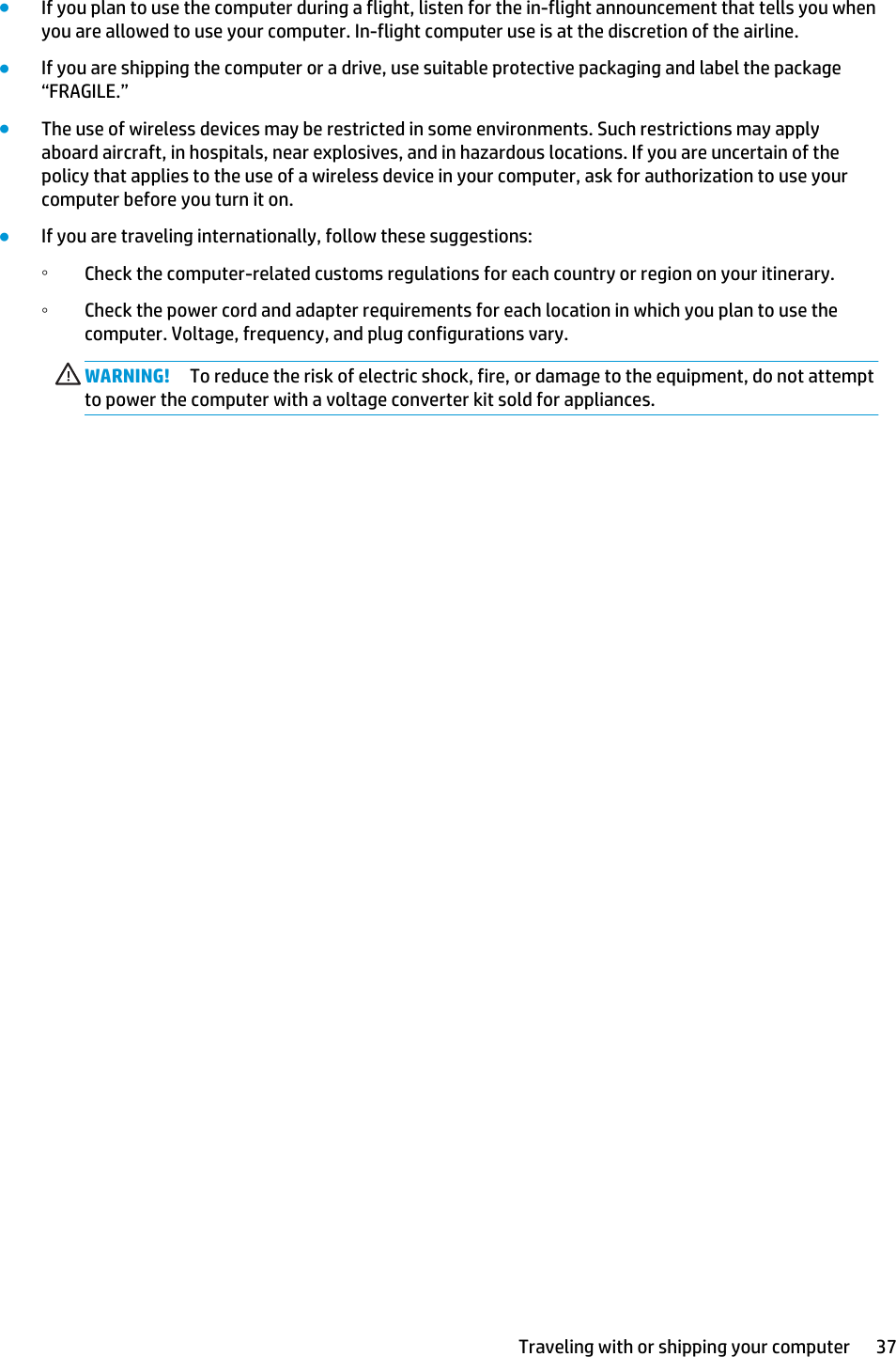 ●If you plan to use the computer during a flight, listen for the in-flight announcement that tells you when you are allowed to use your computer. In-flight computer use is at the discretion of the airline.●If you are shipping the computer or a drive, use suitable protective packaging and label the package “FRAGILE.”●The use of wireless devices may be restricted in some environments. Such restrictions may apply aboard aircraft, in hospitals, near explosives, and in hazardous locations. If you are uncertain of the policy that applies to the use of a wireless device in your computer, ask for authorization to use your computer before you turn it on.●If you are traveling internationally, follow these suggestions:◦Check the computer-related customs regulations for each country or region on your itinerary.◦Check the power cord and adapter requirements for each location in which you plan to use the computer. Voltage, frequency, and plug configurations vary.WARNING! To reduce the risk of electric shock, fire, or damage to the equipment, do not attempt to power the computer with a voltage converter kit sold for appliances.Traveling with or shipping your computer 37