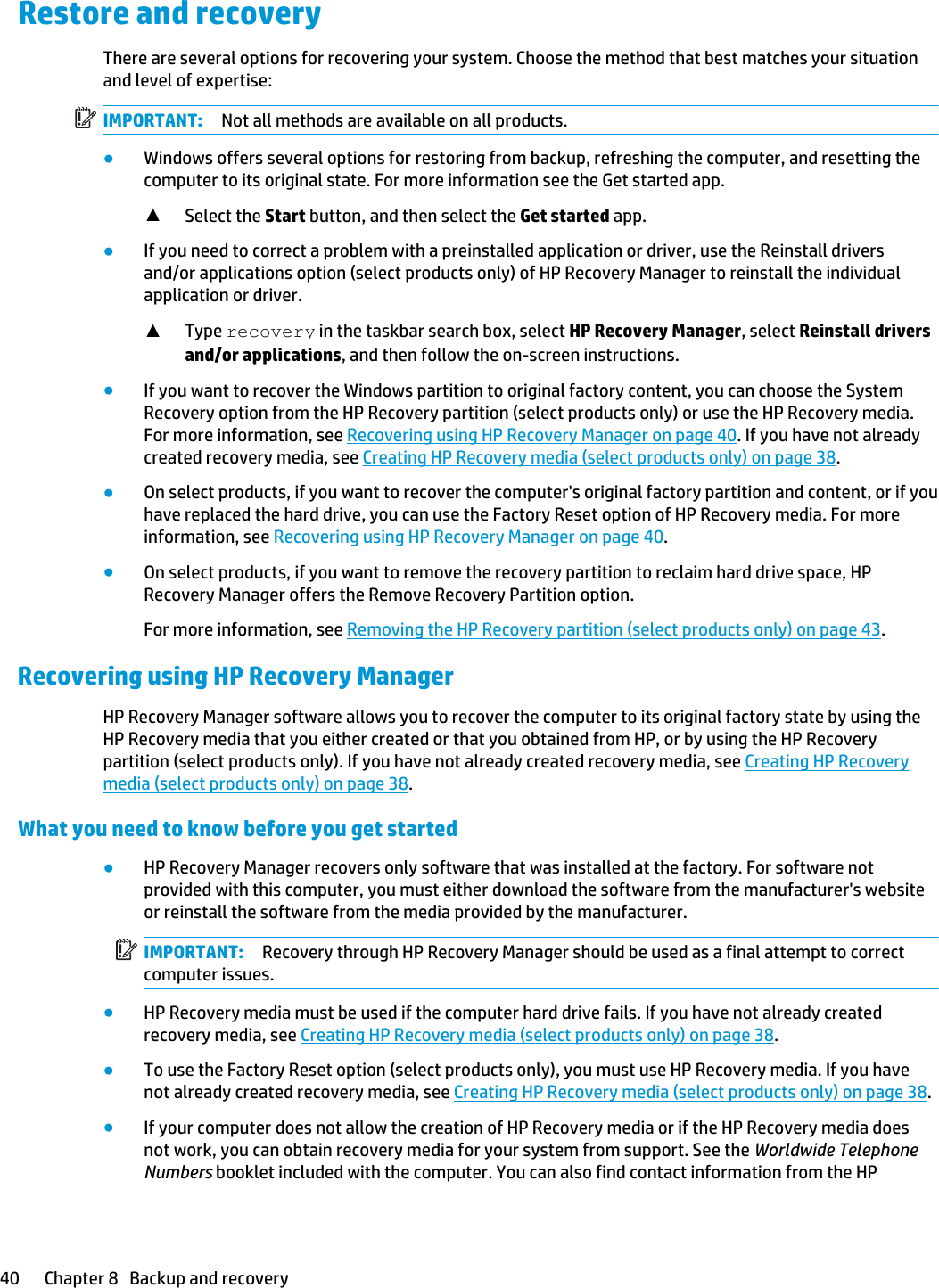 Restore and recoveryThere are several options for recovering your system. Choose the method that best matches your situation and level of expertise:IMPORTANT: Not all methods are available on all products.●Windows offers several options for restoring from backup, refreshing the computer, and resetting the computer to its original state. For more information see the Get started app.▲Select the Start button, and then select the Get started app.●If you need to correct a problem with a preinstalled application or driver, use the Reinstall drivers and/or applications option (select products only) of HP Recovery Manager to reinstall the individual application or driver.▲Type recovery in the taskbar search box, select HP Recovery Manager, select Reinstall drivers and/or applications, and then follow the on-screen instructions.●If you want to recover the Windows partition to original factory content, you can choose the System Recovery option from the HP Recovery partition (select products only) or use the HP Recovery media. For more information, see Recovering using HP Recovery Manager on page 40. If you have not already created recovery media, see Creating HP Recovery media (select products only) on page 38.●On select products, if you want to recover the computer&apos;s original factory partition and content, or if you have replaced the hard drive, you can use the Factory Reset option of HP Recovery media. For more information, see Recovering using HP Recovery Manager on page 40.●On select products, if you want to remove the recovery partition to reclaim hard drive space, HP Recovery Manager offers the Remove Recovery Partition option.For more information, see Removing the HP Recovery partition (select products only) on page 43.Recovering using HP Recovery ManagerHP Recovery Manager software allows you to recover the computer to its original factory state by using the HP Recovery media that you either created or that you obtained from HP, or by using the HP Recovery partition (select products only). If you have not already created recovery media, see Creating HP Recovery media (select products only) on page 38.What you need to know before you get started●HP Recovery Manager recovers only software that was installed at the factory. For software not provided with this computer, you must either download the software from the manufacturer&apos;s website or reinstall the software from the media provided by the manufacturer.IMPORTANT: Recovery through HP Recovery Manager should be used as a final attempt to correct computer issues.●HP Recovery media must be used if the computer hard drive fails. If you have not already created recovery media, see Creating HP Recovery media (select products only) on page 38.●To use the Factory Reset option (select products only), you must use HP Recovery media. If you have not already created recovery media, see Creating HP Recovery media (select products only) on page 38.●If your computer does not allow the creation of HP Recovery media or if the HP Recovery media does not work, you can obtain recovery media for your system from support. See the Worldwide Telephone Numbers booklet included with the computer. You can also find contact information from the HP 40 Chapter 8   Backup and recovery