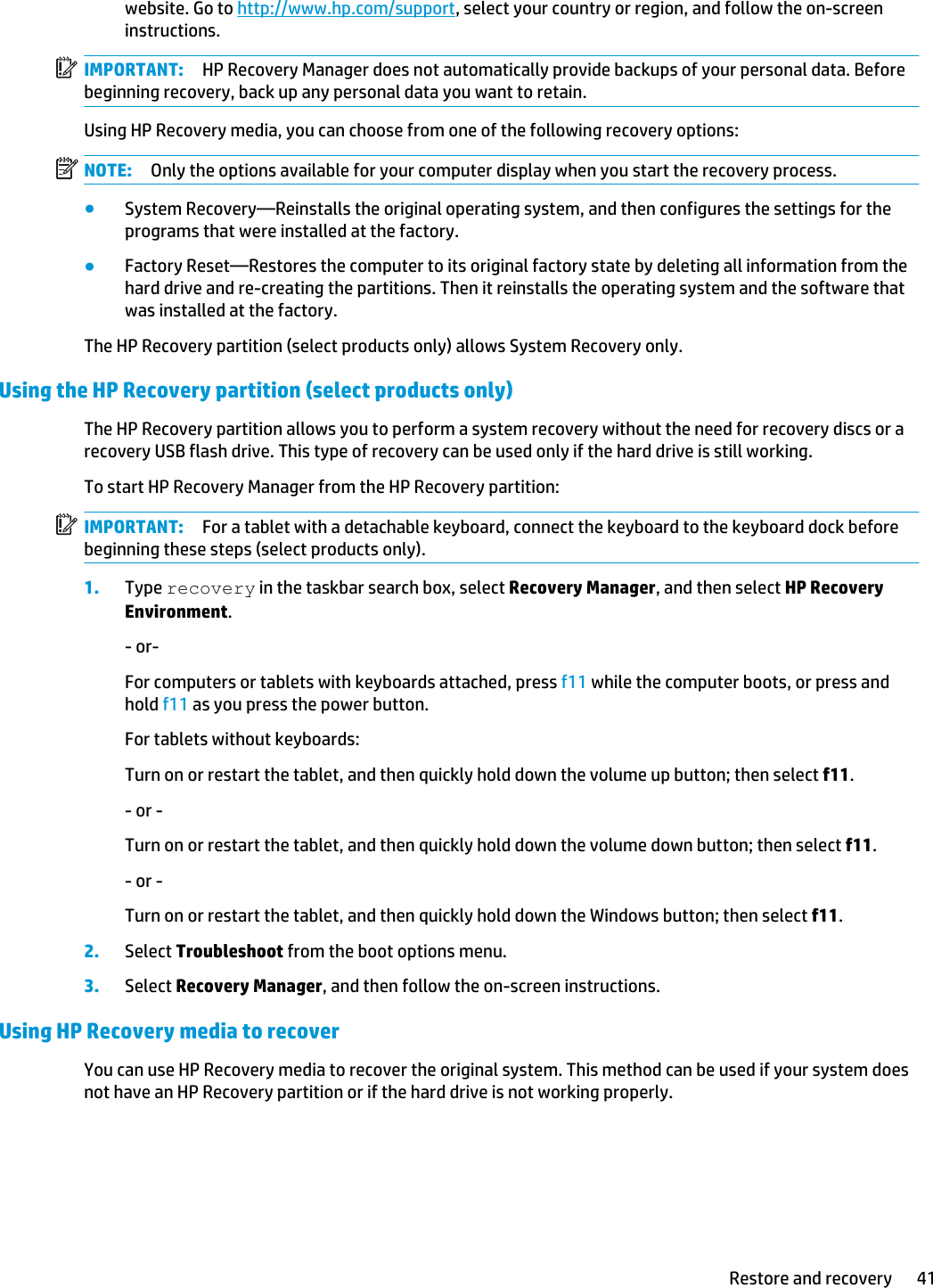 website. Go to http://www.hp.com/support, select your country or region, and follow the on-screen instructions.IMPORTANT: HP Recovery Manager does not automatically provide backups of your personal data. Before beginning recovery, back up any personal data you want to retain.Using HP Recovery media, you can choose from one of the following recovery options:NOTE: Only the options available for your computer display when you start the recovery process.●System Recovery—Reinstalls the original operating system, and then configures the settings for the programs that were installed at the factory.●Factory Reset—Restores the computer to its original factory state by deleting all information from the hard drive and re-creating the partitions. Then it reinstalls the operating system and the software that was installed at the factory.The HP Recovery partition (select products only) allows System Recovery only.Using the HP Recovery partition (select products only)The HP Recovery partition allows you to perform a system recovery without the need for recovery discs or a recovery USB flash drive. This type of recovery can be used only if the hard drive is still working.To start HP Recovery Manager from the HP Recovery partition:IMPORTANT: For a tablet with a detachable keyboard, connect the keyboard to the keyboard dock before beginning these steps (select products only).1. Type recovery in the taskbar search box, select Recovery Manager, and then select HP Recovery Environment.- or-For computers or tablets with keyboards attached, press f11 while the computer boots, or press and hold f11 as you press the power button.For tablets without keyboards:Turn on or restart the tablet, and then quickly hold down the volume up button; then select f11.- or -Turn on or restart the tablet, and then quickly hold down the volume down button; then select f11.- or -Turn on or restart the tablet, and then quickly hold down the Windows button; then select f11.2. Select Troubleshoot from the boot options menu.3. Select Recovery Manager, and then follow the on-screen instructions.Using HP Recovery media to recoverYou can use HP Recovery media to recover the original system. This method can be used if your system does not have an HP Recovery partition or if the hard drive is not working properly.Restore and recovery 41