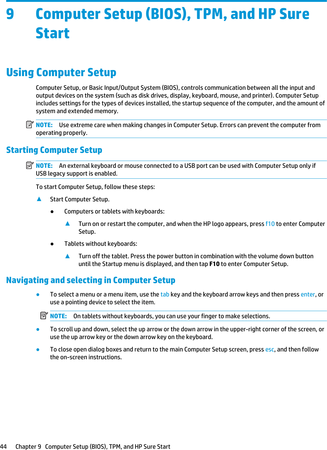 9 Computer Setup (BIOS), TPM, and HP Sure StartUsing Computer SetupComputer Setup, or Basic Input/Output System (BIOS), controls communication between all the input and output devices on the system (such as disk drives, display, keyboard, mouse, and printer). Computer Setup includes settings for the types of devices installed, the startup sequence of the computer, and the amount of system and extended memory.NOTE: Use extreme care when making changes in Computer Setup. Errors can prevent the computer from operating properly.Starting Computer SetupNOTE: An external keyboard or mouse connected to a USB port can be used with Computer Setup only if USB legacy support is enabled.To start Computer Setup, follow these steps:▲Start Computer Setup.●Computers or tablets with keyboards:▲Turn on or restart the computer, and when the HP logo appears, press f10 to enter Computer Setup.●Tablets without keyboards:▲Turn off the tablet. Press the power button in combination with the volume down button until the Startup menu is displayed, and then tap F10 to enter Computer Setup.Navigating and selecting in Computer Setup●To select a menu or a menu item, use the tab key and the keyboard arrow keys and then press enter, or use a pointing device to select the item.NOTE: On tablets without keyboards, you can use your finger to make selections.●To scroll up and down, select the up arrow or the down arrow in the upper-right corner of the screen, or use the up arrow key or the down arrow key on the keyboard.●To close open dialog boxes and return to the main Computer Setup screen, press esc, and then follow the on-screen instructions.44 Chapter 9   Computer Setup (BIOS), TPM, and HP Sure Start