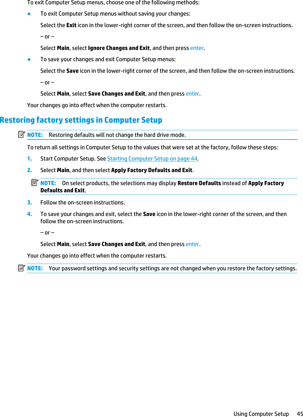 To exit Computer Setup menus, choose one of the following methods:●To exit Computer Setup menus without saving your changes:Select the Exit icon in the lower-right corner of the screen, and then follow the on-screen instructions.– or –Select Main, select Ignore Changes and Exit, and then press enter.●To save your changes and exit Computer Setup menus:Select the Save icon in the lower-right corner of the screen, and then follow the on-screen instructions.– or –Select Main, select Save Changes and Exit, and then press enter.Your changes go into effect when the computer restarts.Restoring factory settings in Computer SetupNOTE: Restoring defaults will not change the hard drive mode.To return all settings in Computer Setup to the values that were set at the factory, follow these steps:1. Start Computer Setup. See Starting Computer Setup on page 44.2. Select Main, and then select Apply Factory Defaults and Exit.NOTE: On select products, the selections may display Restore Defaults instead of Apply Factory Defaults and Exit.3. Follow the on-screen instructions.4. To save your changes and exit, select the Save icon in the lower-right corner of the screen, and then follow the on-screen instructions.– or –Select Main, select Save Changes and Exit, and then press enter.Your changes go into effect when the computer restarts.NOTE: Your password settings and security settings are not changed when you restore the factory settings.Using Computer Setup 45