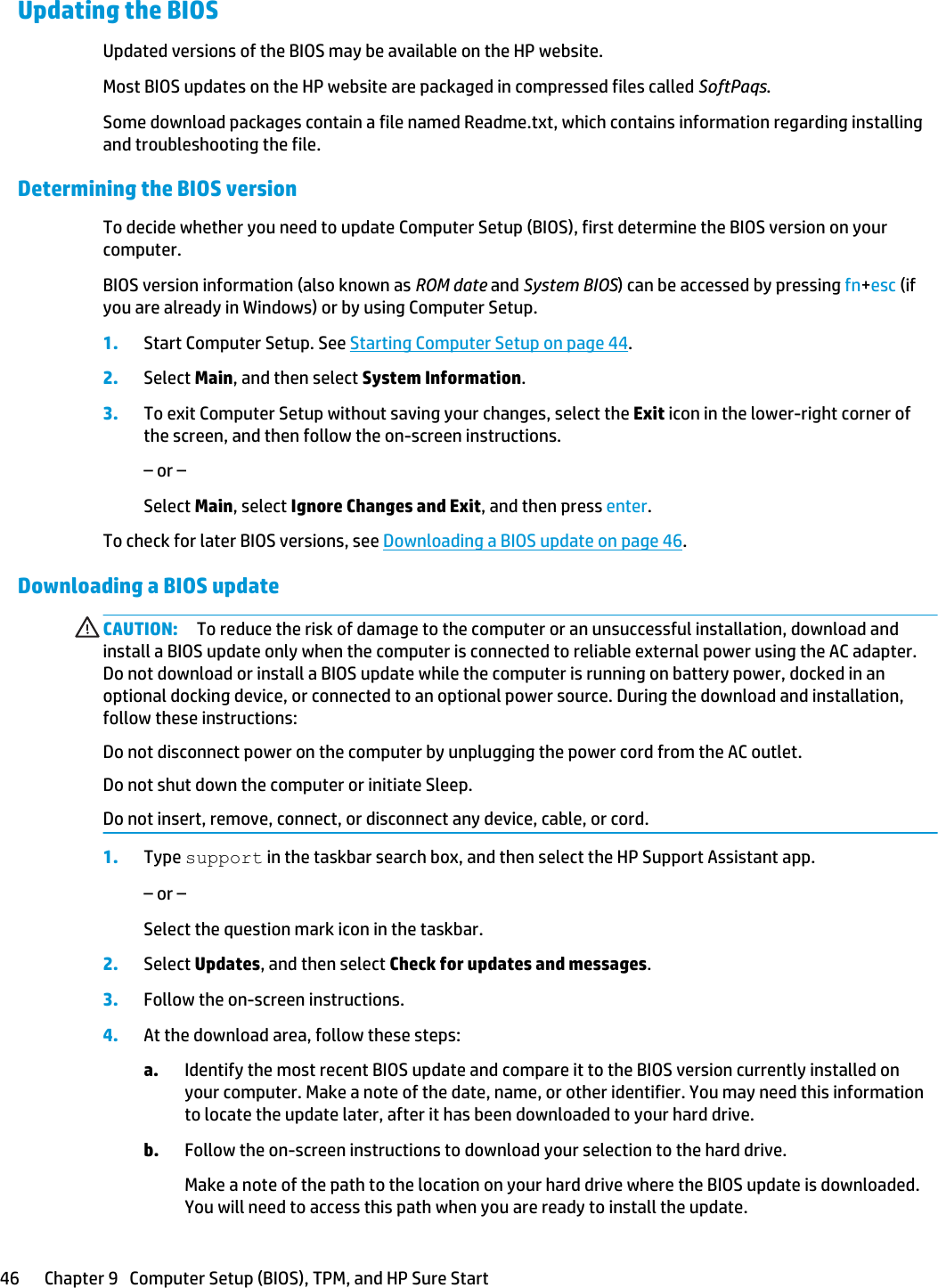 Updating the BIOSUpdated versions of the BIOS may be available on the HP website.Most BIOS updates on the HP website are packaged in compressed files called SoftPaqs.Some download packages contain a file named Readme.txt, which contains information regarding installing and troubleshooting the file.Determining the BIOS versionTo decide whether you need to update Computer Setup (BIOS), first determine the BIOS version on your computer.BIOS version information (also known as ROM date and System BIOS) can be accessed by pressing fn+esc (if you are already in Windows) or by using Computer Setup.1. Start Computer Setup. See Starting Computer Setup on page 44.2. Select Main, and then select System Information.3. To exit Computer Setup without saving your changes, select the Exit icon in the lower-right corner of the screen, and then follow the on-screen instructions.– or –Select Main, select Ignore Changes and Exit, and then press enter.To check for later BIOS versions, see Downloading a BIOS update on page 46.Downloading a BIOS updateCAUTION: To reduce the risk of damage to the computer or an unsuccessful installation, download and install a BIOS update only when the computer is connected to reliable external power using the AC adapter. Do not download or install a BIOS update while the computer is running on battery power, docked in an optional docking device, or connected to an optional power source. During the download and installation, follow these instructions:Do not disconnect power on the computer by unplugging the power cord from the AC outlet.Do not shut down the computer or initiate Sleep.Do not insert, remove, connect, or disconnect any device, cable, or cord.1. Type support in the taskbar search box, and then select the HP Support Assistant app.– or –Select the question mark icon in the taskbar.2. Select Updates, and then select Check for updates and messages.3. Follow the on-screen instructions.4. At the download area, follow these steps:a. Identify the most recent BIOS update and compare it to the BIOS version currently installed on your computer. Make a note of the date, name, or other identifier. You may need this information to locate the update later, after it has been downloaded to your hard drive.b. Follow the on-screen instructions to download your selection to the hard drive.Make a note of the path to the location on your hard drive where the BIOS update is downloaded. You will need to access this path when you are ready to install the update.46 Chapter 9   Computer Setup (BIOS), TPM, and HP Sure Start