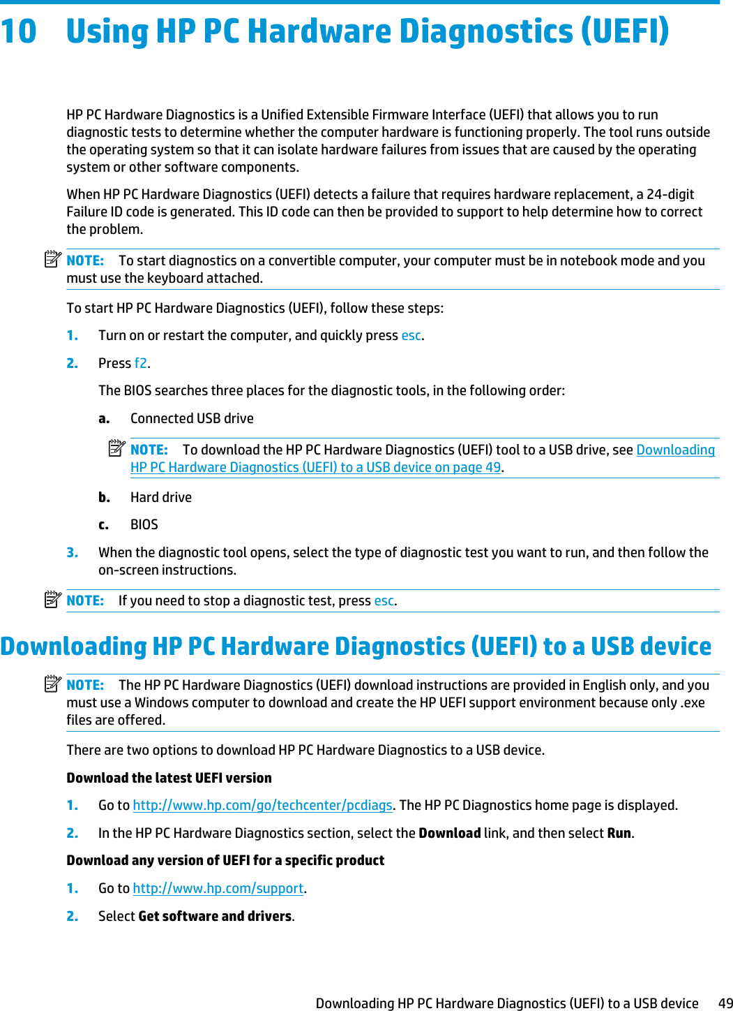 10 Using HP PC Hardware Diagnostics (UEFI)HP PC Hardware Diagnostics is a Unified Extensible Firmware Interface (UEFI) that allows you to run diagnostic tests to determine whether the computer hardware is functioning properly. The tool runs outside the operating system so that it can isolate hardware failures from issues that are caused by the operating system or other software components.When HP PC Hardware Diagnostics (UEFI) detects a failure that requires hardware replacement, a 24-digit Failure ID code is generated. This ID code can then be provided to support to help determine how to correct the problem.NOTE: To start diagnostics on a convertible computer, your computer must be in notebook mode and you must use the keyboard attached.To start HP PC Hardware Diagnostics (UEFI), follow these steps:1. Turn on or restart the computer, and quickly press esc.2. Press f2.The BIOS searches three places for the diagnostic tools, in the following order:a. Connected USB driveNOTE: To download the HP PC Hardware Diagnostics (UEFI) tool to a USB drive, see Downloading HP PC Hardware Diagnostics (UEFI) to a USB device on page 49.b. Hard drivec. BIOS3. When the diagnostic tool opens, select the type of diagnostic test you want to run, and then follow the on-screen instructions.NOTE: If you need to stop a diagnostic test, press esc.Downloading HP PC Hardware Diagnostics (UEFI) to a USB deviceNOTE: The HP PC Hardware Diagnostics (UEFI) download instructions are provided in English only, and you must use a Windows computer to download and create the HP UEFI support environment because only .exe files are offered.There are two options to download HP PC Hardware Diagnostics to a USB device.Download the latest UEFI version1. Go to http://www.hp.com/go/techcenter/pcdiags. The HP PC Diagnostics home page is displayed.2. In the HP PC Hardware Diagnostics section, select the Download link, and then select Run.Download any version of UEFI for a specific product1. Go to http://www.hp.com/support.2. Select Get software and drivers.Downloading HP PC Hardware Diagnostics (UEFI) to a USB device 49