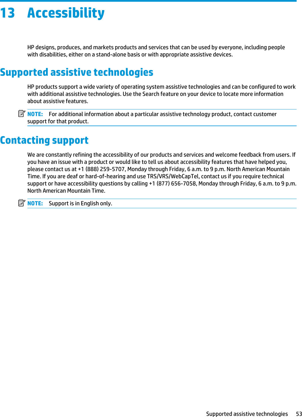 13 AccessibilityHP designs, produces, and markets products and services that can be used by everyone, including people with disabilities, either on a stand-alone basis or with appropriate assistive devices.Supported assistive technologiesHP products support a wide variety of operating system assistive technologies and can be configured to work with additional assistive technologies. Use the Search feature on your device to locate more information about assistive features.NOTE: For additional information about a particular assistive technology product, contact customer support for that product. Contacting supportWe are constantly refining the accessibility of our products and services and welcome feedback from users. If you have an issue with a product or would like to tell us about accessibility features that have helped you, please contact us at +1 (888) 259-5707, Monday through Friday, 6 a.m. to 9 p.m. North American Mountain Time. If you are deaf or hard-of-hearing and use TRS/VRS/WebCapTel, contact us if you require technical support or have accessibility questions by calling +1 (877) 656-7058, Monday through Friday, 6 a.m. to 9 p.m. North American Mountain Time.NOTE: Support is in English only.Supported assistive technologies 53