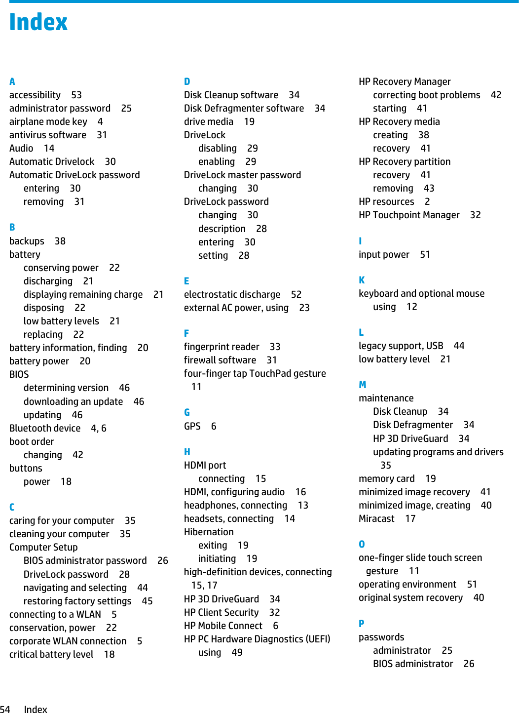 IndexAaccessibility 53administrator password 25airplane mode key 4antivirus software 31Audio 14Automatic Drivelock 30Automatic DriveLock passwordentering 30removing 31Bbackups 38batteryconserving power 22discharging 21displaying remaining charge 21disposing 22low battery levels 21replacing 22battery information, finding 20battery power 20BIOSdetermining version 46downloading an update 46updating 46Bluetooth device 4, 6boot orderchanging 42buttonspower 18Ccaring for your computer 35cleaning your computer 35Computer SetupBIOS administrator password 26DriveLock password 28navigating and selecting 44restoring factory settings 45connecting to a WLAN 5conservation, power 22corporate WLAN connection 5critical battery level 18DDisk Cleanup software 34Disk Defragmenter software 34drive media 19DriveLockdisabling 29enabling 29DriveLock master passwordchanging 30DriveLock passwordchanging 30description 28entering 30setting 28Eelectrostatic discharge 52external AC power, using 23Ffingerprint reader 33firewall software 31four-finger tap TouchPad gesture11GGPS 6HHDMI portconnecting 15HDMI, configuring audio 16headphones, connecting 13headsets, connecting 14Hibernationexiting 19initiating 19high-definition devices, connecting15, 17HP 3D DriveGuard 34HP Client Security 32HP Mobile Connect 6HP PC Hardware Diagnostics (UEFI)using 49HP Recovery Managercorrecting boot problems 42starting 41HP Recovery mediacreating 38recovery 41HP Recovery partitionrecovery 41removing 43HP resources 2HP Touchpoint Manager 32Iinput power 51Kkeyboard and optional mouseusing 12Llegacy support, USB 44low battery level 21MmaintenanceDisk Cleanup 34Disk Defragmenter 34HP 3D DriveGuard 34updating programs and drivers35memory card 19minimized image recovery 41minimized image, creating 40Miracast 17Oone-finger slide touch screen gesture 11operating environment 51original system recovery 40Ppasswordsadministrator 25BIOS administrator 2654 Index