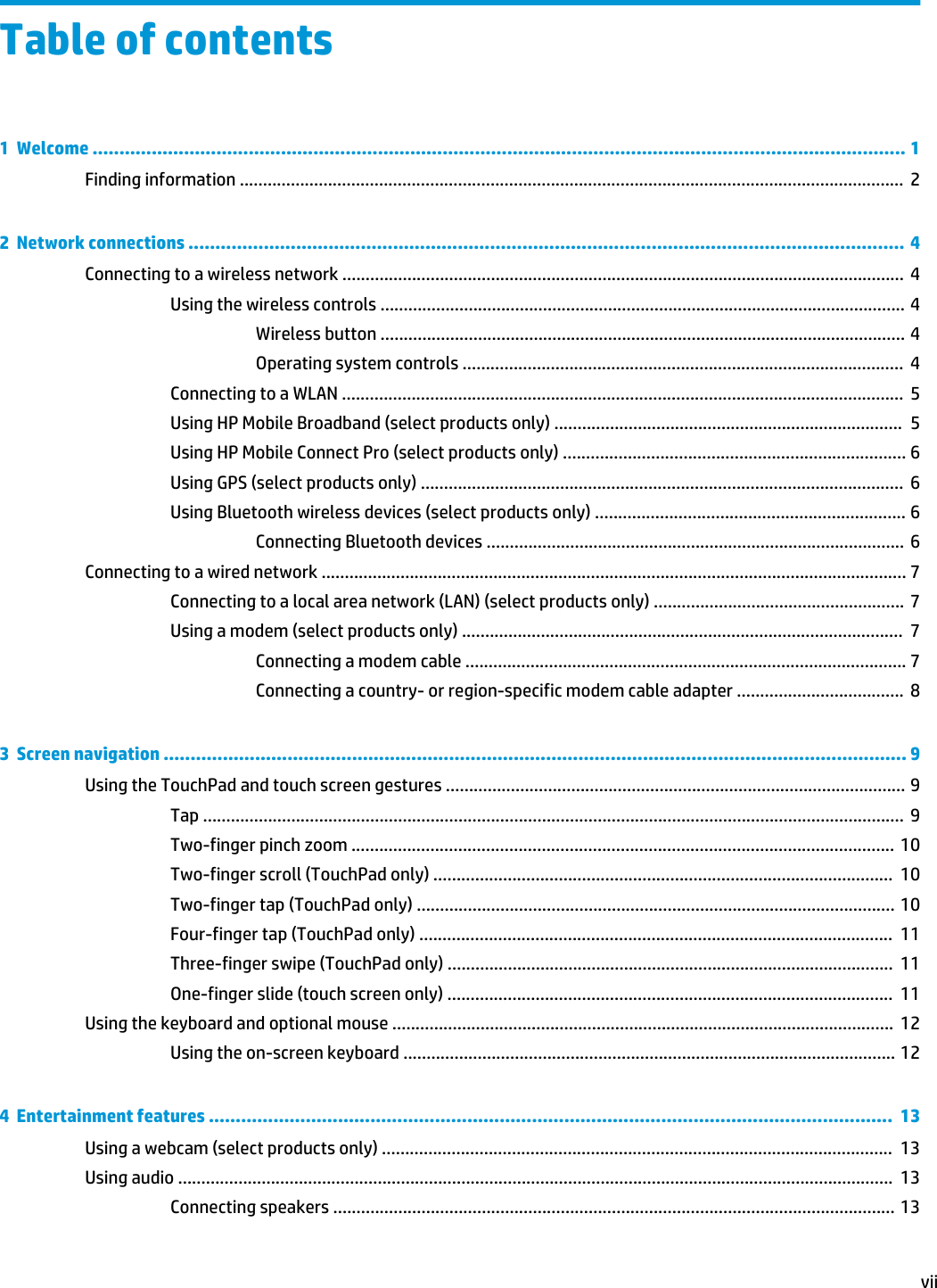 Table of contents1  Welcome ....................................................................................................................................................... 1Finding information ...............................................................................................................................................  22  Network connections ..................................................................................................................................... 4Connecting to a wireless network .........................................................................................................................  4Using the wireless controls ................................................................................................................. 4Wireless button ................................................................................................................. 4Operating system controls ...............................................................................................  4Connecting to a WLAN .........................................................................................................................  5Using HP Mobile Broadband (select products only) ...........................................................................  5Using HP Mobile Connect Pro (select products only) .......................................................................... 6Using GPS (select products only) ........................................................................................................  6Using Bluetooth wireless devices (select products only) ................................................................... 6Connecting Bluetooth devices .......................................................................................... 6Connecting to a wired network .............................................................................................................................. 7Connecting to a local area network (LAN) (select products only) ...................................................... 7Using a modem (select products only) ...............................................................................................  7Connecting a modem cable ............................................................................................... 7Connecting a country- or region-specific modem cable adapter ....................................  83  Screen navigation .......................................................................................................................................... 9Using the TouchPad and touch screen gestures ................................................................................................... 9Tap .......................................................................................................................................................  9Two-finger pinch zoom ..................................................................................................................... 10Two-finger scroll (TouchPad only) ...................................................................................................  10Two-finger tap (TouchPad only) ....................................................................................................... 10Four-finger tap (TouchPad only) ......................................................................................................  11Three-finger swipe (TouchPad only) ................................................................................................  11One-finger slide (touch screen only) ................................................................................................  11Using the keyboard and optional mouse ............................................................................................................  12Using the on-screen keyboard .......................................................................................................... 124  Entertainment features ...............................................................................................................................  13Using a webcam (select products only) ..............................................................................................................  13Using audio ..........................................................................................................................................................  13Connecting speakers ......................................................................................................................... 13vii