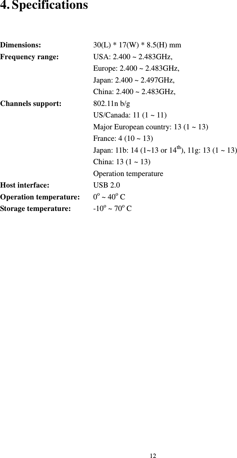  12 4. Specifications       Dimensions:         30(L) * 17(W) * 8.5(H) mm   Frequency range:      USA: 2.400 ~ 2.483GHz,   Europe: 2.400 ~ 2.483GHz,                 Japan: 2.400 ~ 2.497GHz,   China: 2.400 ~ 2.483GHz, Channels support:      802.11n b/g             US/Canada: 11 (1 ~ 11)             Major European country: 13 (1 ~ 13)             France: 4 (10 ~ 13)             Japan: 11b: 14 (1~13 or 14th), 11g: 13 (1 ~ 13) China: 13 (1 ~ 13) Operation temperature Host interface:      USB 2.0 Operation temperature:    0o ~ 40o C   Storage temperature:     -10o ~ 70o C  