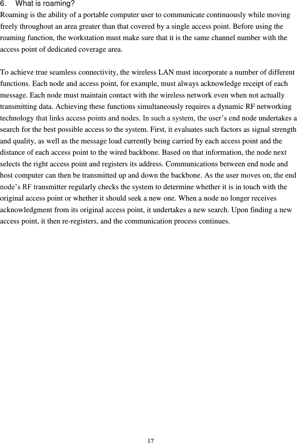  17  6.  What is roaming? Roaming is the ability of a portable computer user to communicate continuously while moving freely throughout an area greater than that covered by a single access point. Before using the roaming function, the workstation must make sure that it is the same channel number with the access point of dedicated coverage area.  To achieve true seamless connectivity, the wireless LAN must incorporate a number of different functions. Each node and access point, for example, must always acknowledge receipt of each message. Each node must maintain contact with the wireless network even when not actually transmitting data. Achieving these functions simultaneously requires a dynamic RF networking technology that links access points and nodes. In such a system, the user’s end node undertakes a search for the best possible access to the system. First, it evaluates such factors as signal strength and quality, as well as the message load currently being carried by each access point and the distance of each access point to the wired backbone. Based on that information, the node next selects the right access point and registers its address. Communications between end node and host computer can then be transmitted up and down the backbone. As the user moves on, the end node’s RF transmitter regularly checks the system to determine whether it is in touch with the original access point or whether it should seek a new one. When a node no longer receives acknowledgment from its original access point, it undertakes a new search. Upon finding a new access point, it then re-registers, and the communication process continues.    
