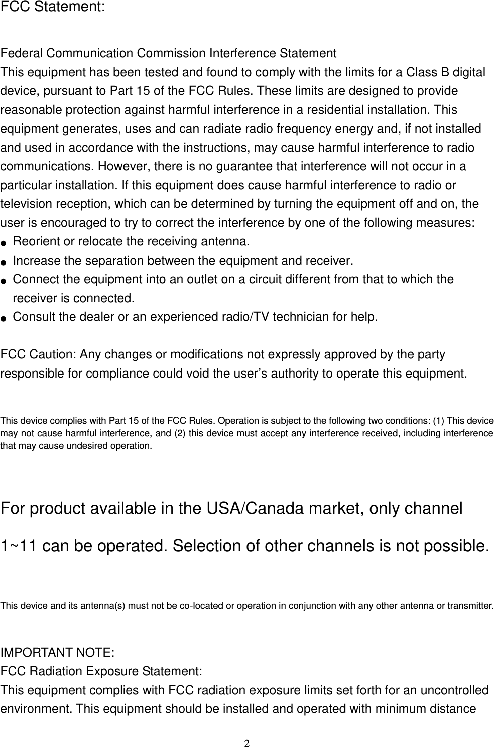  2 FCC Statement:  Federal Communication Commission Interference Statement   This equipment has been tested and found to comply with the limits for a Class B digital device, pursuant to Part 15 of the FCC Rules. These limits are designed to provide reasonable protection against harmful interference in a residential installation. This equipment generates, uses and can radiate radio frequency energy and, if not installed and used in accordance with the instructions, may cause harmful interference to radio communications. However, there is no guarantee that interference will not occur in a particular installation. If this equipment does cause harmful interference to radio or television reception, which can be determined by turning the equipment off and on, the user is encouraged to try to correct the interference by one of the following measures: ●  Reorient or relocate the receiving antenna. ●  Increase the separation between the equipment and receiver. ●  Connect the equipment into an outlet on a circuit different from that to which the receiver is connected. ●  Consult the dealer or an experienced radio/TV technician for help.  FCC Caution: Any changes or modifications not expressly approved by the party   responsible for compliance could void the user’s authority to operate this equipment.  This device complies with Part 15 of the FCC Rules. Operation is subject to the following two conditions: (1) This device may not cause harmful interference, and (2) this device must accept any interference received, including interference that may cause undesired operation.  For product available in the USA/Canada market, only channel 1~11 can be operated. Selection of other channels is not possible.  This device and its antenna(s) must not be co-located or operation in conjunction with any other antenna or transmitter.  IMPORTANT NOTE: FCC Radiation Exposure Statement: This equipment complies with FCC radiation exposure limits set forth for an uncontrolled environment. This equipment should be installed and operated with minimum distance 