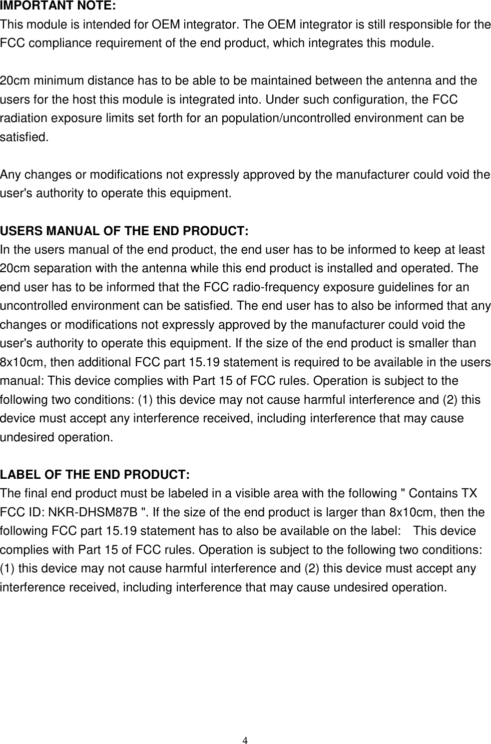  4 IMPORTANT NOTE: This module is intended for OEM integrator. The OEM integrator is still responsible for the FCC compliance requirement of the end product, which integrates this module.  20cm minimum distance has to be able to be maintained between the antenna and the users for the host this module is integrated into. Under such configuration, the FCC radiation exposure limits set forth for an population/uncontrolled environment can be satisfied.    Any changes or modifications not expressly approved by the manufacturer could void the user&apos;s authority to operate this equipment.  USERS MANUAL OF THE END PRODUCT: In the users manual of the end product, the end user has to be informed to keep at least 20cm separation with the antenna while this end product is installed and operated. The end user has to be informed that the FCC radio-frequency exposure guidelines for an uncontrolled environment can be satisfied. The end user has to also be informed that any changes or modifications not expressly approved by the manufacturer could void the user&apos;s authority to operate this equipment. If the size of the end product is smaller than 8x10cm, then additional FCC part 15.19 statement is required to be available in the users manual: This device complies with Part 15 of FCC rules. Operation is subject to the following two conditions: (1) this device may not cause harmful interference and (2) this device must accept any interference received, including interference that may cause undesired operation.  LABEL OF THE END PRODUCT: The final end product must be labeled in a visible area with the following &quot; Contains TX FCC ID: NKR-DHSM87B &quot;. If the size of the end product is larger than 8x10cm, then the following FCC part 15.19 statement has to also be available on the label:    This device complies with Part 15 of FCC rules. Operation is subject to the following two conditions: (1) this device may not cause harmful interference and (2) this device must accept any interference received, including interference that may cause undesired operation.  