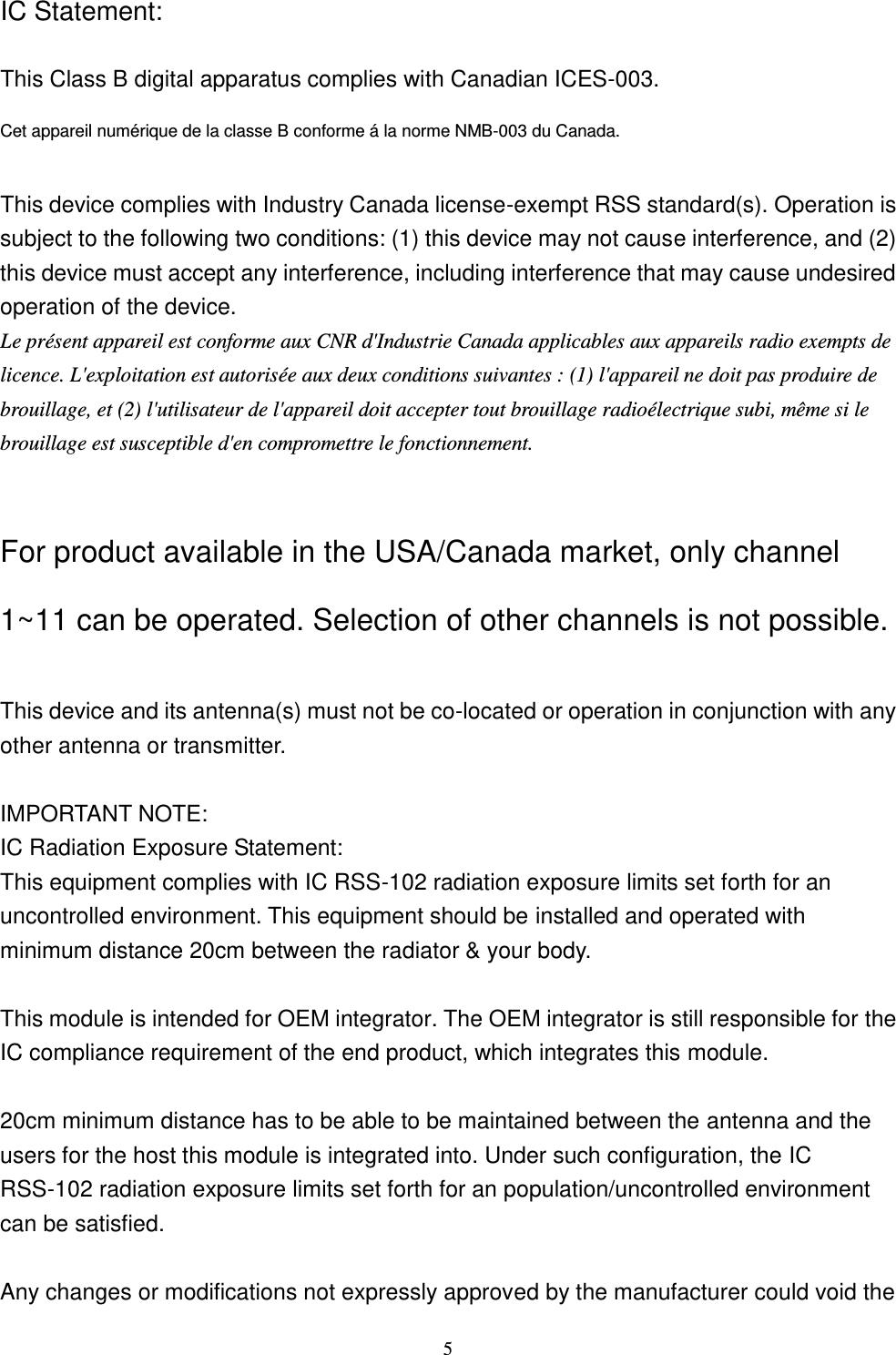  5 IC Statement:  This Class B digital apparatus complies with Canadian ICES-003. Cet appareil numérique de la classe B conforme á la norme NMB-003 du Canada.  This device complies with Industry Canada license-exempt RSS standard(s). Operation is subject to the following two conditions: (1) this device may not cause interference, and (2) this device must accept any interference, including interference that may cause undesired operation of the device. Le présent appareil est conforme aux CNR d&apos;Industrie Canada applicables aux appareils radio exempts de licence. L&apos;exploitation est autorisée aux deux conditions suivantes : (1) l&apos;appareil ne doit pas produire de brouillage, et (2) l&apos;utilisateur de l&apos;appareil doit accepter tout brouillage radioélectrique subi, même si le brouillage est susceptible d&apos;en compromettre le fonctionnement.  For product available in the USA/Canada market, only channel 1~11 can be operated. Selection of other channels is not possible.  This device and its antenna(s) must not be co-located or operation in conjunction with any other antenna or transmitter.  IMPORTANT NOTE: IC Radiation Exposure Statement: This equipment complies with IC RSS-102 radiation exposure limits set forth for an uncontrolled environment. This equipment should be installed and operated with minimum distance 20cm between the radiator &amp; your body.  This module is intended for OEM integrator. The OEM integrator is still responsible for the IC compliance requirement of the end product, which integrates this module.  20cm minimum distance has to be able to be maintained between the antenna and the users for the host this module is integrated into. Under such configuration, the IC RSS-102 radiation exposure limits set forth for an population/uncontrolled environment can be satisfied.    Any changes or modifications not expressly approved by the manufacturer could void the 