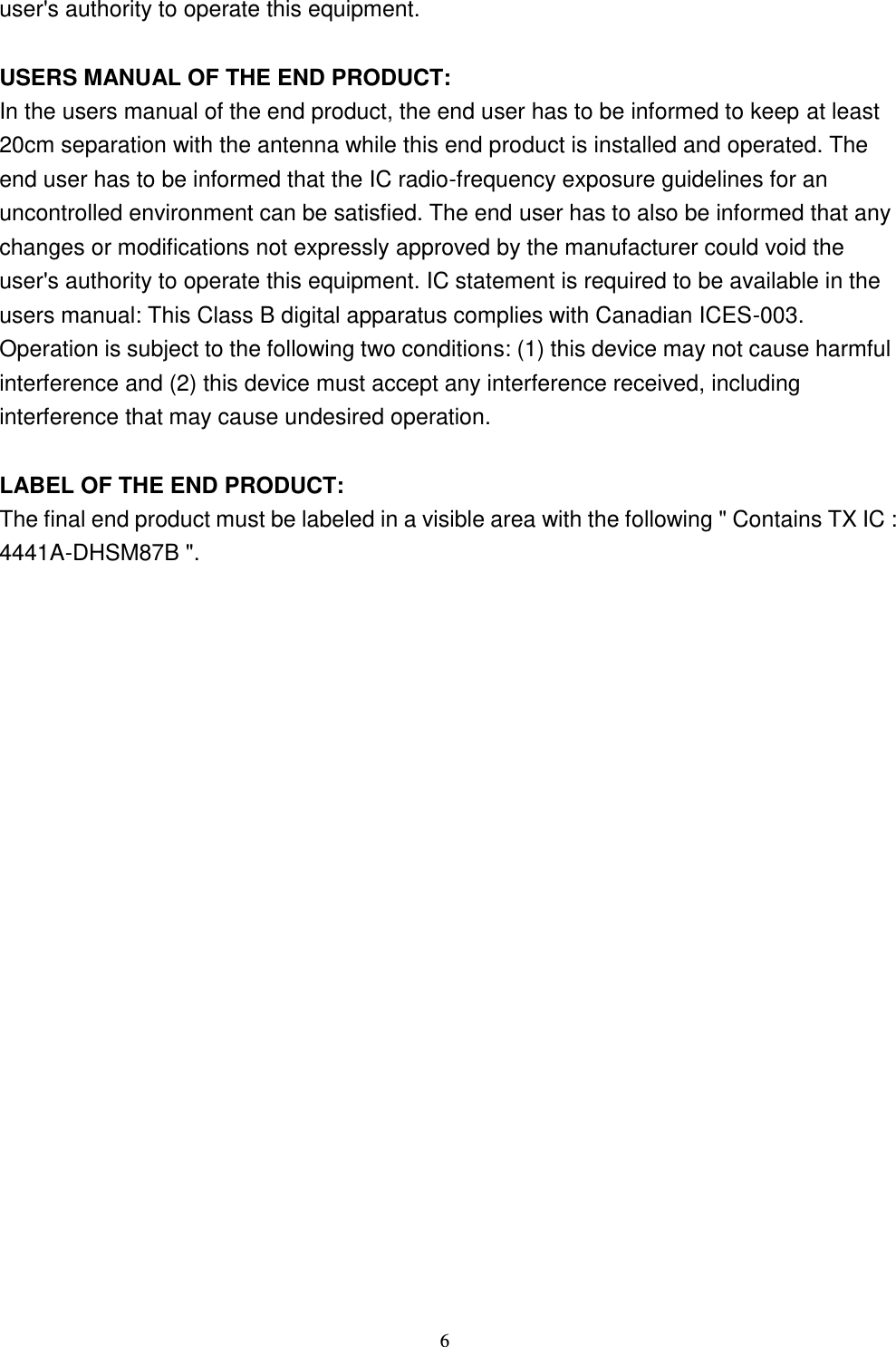 6 user&apos;s authority to operate this equipment.  USERS MANUAL OF THE END PRODUCT: In the users manual of the end product, the end user has to be informed to keep at least 20cm separation with the antenna while this end product is installed and operated. The end user has to be informed that the IC radio-frequency exposure guidelines for an uncontrolled environment can be satisfied. The end user has to also be informed that any changes or modifications not expressly approved by the manufacturer could void the user&apos;s authority to operate this equipment. IC statement is required to be available in the users manual: This Class B digital apparatus complies with Canadian ICES-003. Operation is subject to the following two conditions: (1) this device may not cause harmful interference and (2) this device must accept any interference received, including interference that may cause undesired operation.      LABEL OF THE END PRODUCT: The final end product must be labeled in a visible area with the following &quot; Contains TX IC : 4441A-DHSM87B &quot;.    