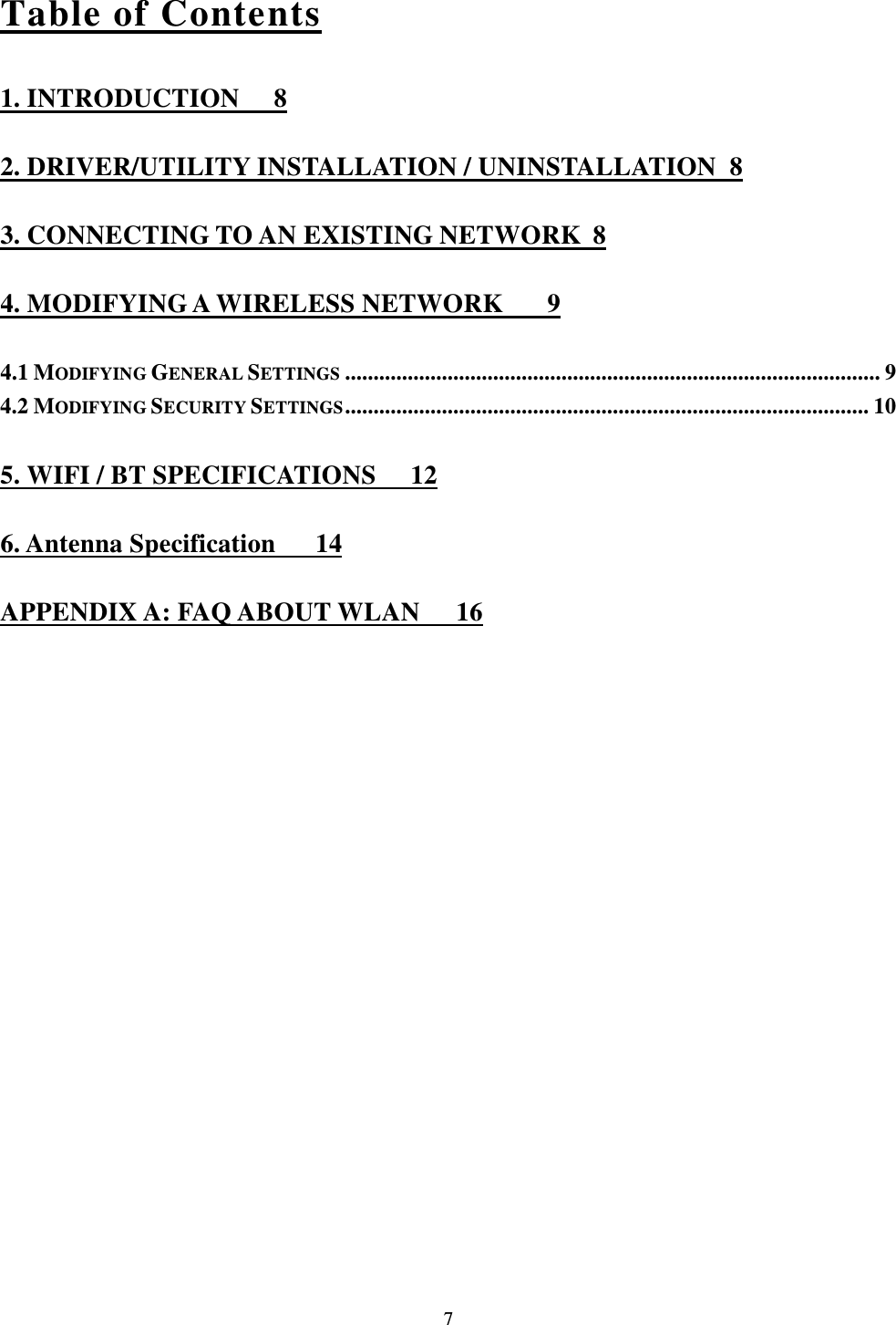  7 Table of Contents 1. INTRODUCTION  8 2. DRIVER/UTILITY INSTALLATION / UNINSTALLATION  8 3. CONNECTING TO AN EXISTING NETWORK  8 4. MODIFYING A WIRELESS NETWORK  9 4.1 MODIFYING GENERAL SETTINGS .............................................................................................. 9 4.2 MODIFYING SECURITY SETTINGS ............................................................................................ 10 5. WIFI / BT SPECIFICATIONS  12 6. Antenna Specification   14 APPENDIX A: FAQ ABOUT WLAN  16 