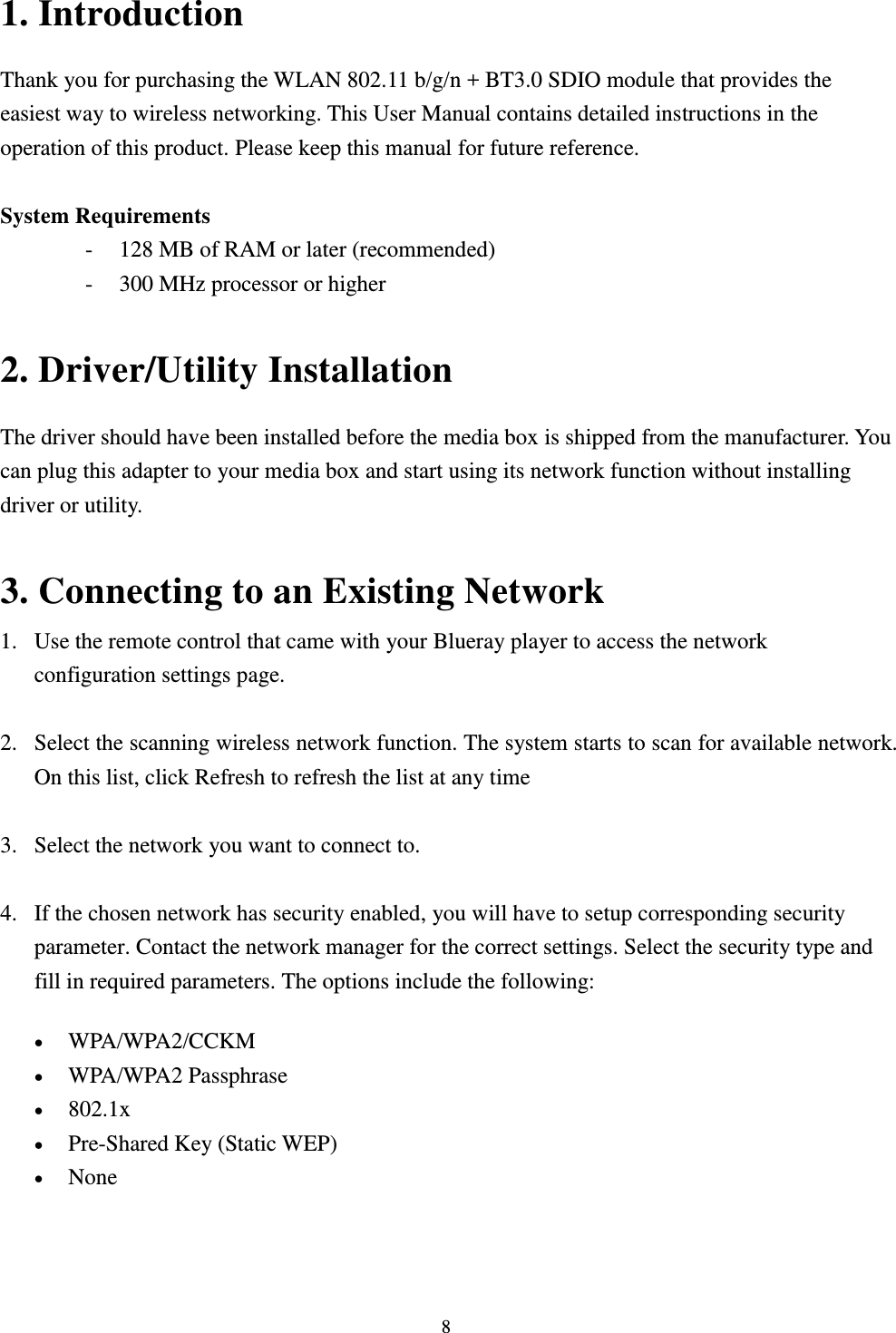  8 1. Introduction Thank you for purchasing the WLAN 802.11 b/g/n + BT3.0 SDIO module that provides the easiest way to wireless networking. This User Manual contains detailed instructions in the operation of this product. Please keep this manual for future reference.    System Requirements - 128 MB of RAM or later (recommended)   - 300 MHz processor or higher  2. Driver/Utility Installation   The driver should have been installed before the media box is shipped from the manufacturer. You can plug this adapter to your media box and start using its network function without installing driver or utility.  3. Connecting to an Existing Network 1. Use the remote control that came with your Blueray player to access the network configuration settings page.  2. Select the scanning wireless network function. The system starts to scan for available network. On this list, click Refresh to refresh the list at any time  3. Select the network you want to connect to.    4. If the chosen network has security enabled, you will have to setup corresponding security parameter. Contact the network manager for the correct settings. Select the security type and fill in required parameters. The options include the following:  WPA/WPA2/CCKM    WPA/WPA2 Passphrase    802.1x    Pre-Shared Key (Static WEP)    None    