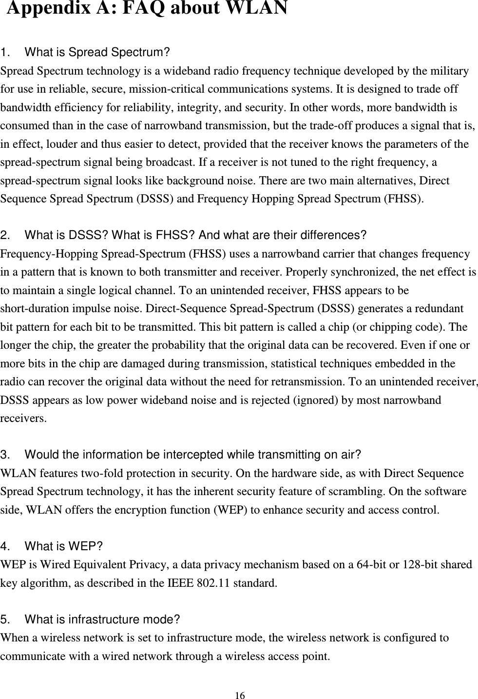  16   Appendix A: FAQ about WLAN  1.  What is Spread Spectrum? Spread Spectrum technology is a wideband radio frequency technique developed by the military for use in reliable, secure, mission-critical communications systems. It is designed to trade off bandwidth efficiency for reliability, integrity, and security. In other words, more bandwidth is consumed than in the case of narrowband transmission, but the trade-off produces a signal that is, in effect, louder and thus easier to detect, provided that the receiver knows the parameters of the spread-spectrum signal being broadcast. If a receiver is not tuned to the right frequency, a spread-spectrum signal looks like background noise. There are two main alternatives, Direct Sequence Spread Spectrum (DSSS) and Frequency Hopping Spread Spectrum (FHSS).  2.  What is DSSS? What is FHSS? And what are their differences? Frequency-Hopping Spread-Spectrum (FHSS) uses a narrowband carrier that changes frequency in a pattern that is known to both transmitter and receiver. Properly synchronized, the net effect is to maintain a single logical channel. To an unintended receiver, FHSS appears to be short-duration impulse noise. Direct-Sequence Spread-Spectrum (DSSS) generates a redundant bit pattern for each bit to be transmitted. This bit pattern is called a chip (or chipping code). The longer the chip, the greater the probability that the original data can be recovered. Even if one or more bits in the chip are damaged during transmission, statistical techniques embedded in the radio can recover the original data without the need for retransmission. To an unintended receiver, DSSS appears as low power wideband noise and is rejected (ignored) by most narrowband receivers.  3.  Would the information be intercepted while transmitting on air? WLAN features two-fold protection in security. On the hardware side, as with Direct Sequence Spread Spectrum technology, it has the inherent security feature of scrambling. On the software side, WLAN offers the encryption function (WEP) to enhance security and access control.  4.  What is WEP? WEP is Wired Equivalent Privacy, a data privacy mechanism based on a 64-bit or 128-bit shared key algorithm, as described in the IEEE 802.11 standard.    5.  What is infrastructure mode? When a wireless network is set to infrastructure mode, the wireless network is configured to communicate with a wired network through a wireless access point. 