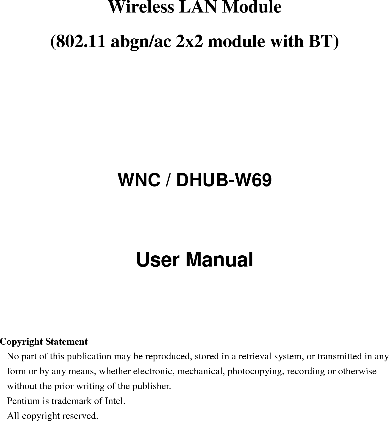 Wireless LAN Module     (802.11 abgn/ac 2x2 module with BT)        WNC / DHUB-W69 User Manual     Copyright Statement No part of this publication may be reproduced, stored in a retrieval system, or transmitted in any form or by any means, whether electronic, mechanical, photocopying, recording or otherwise without the prior writing of the publisher. Pentium is trademark of Intel.   All copyright reserved.  