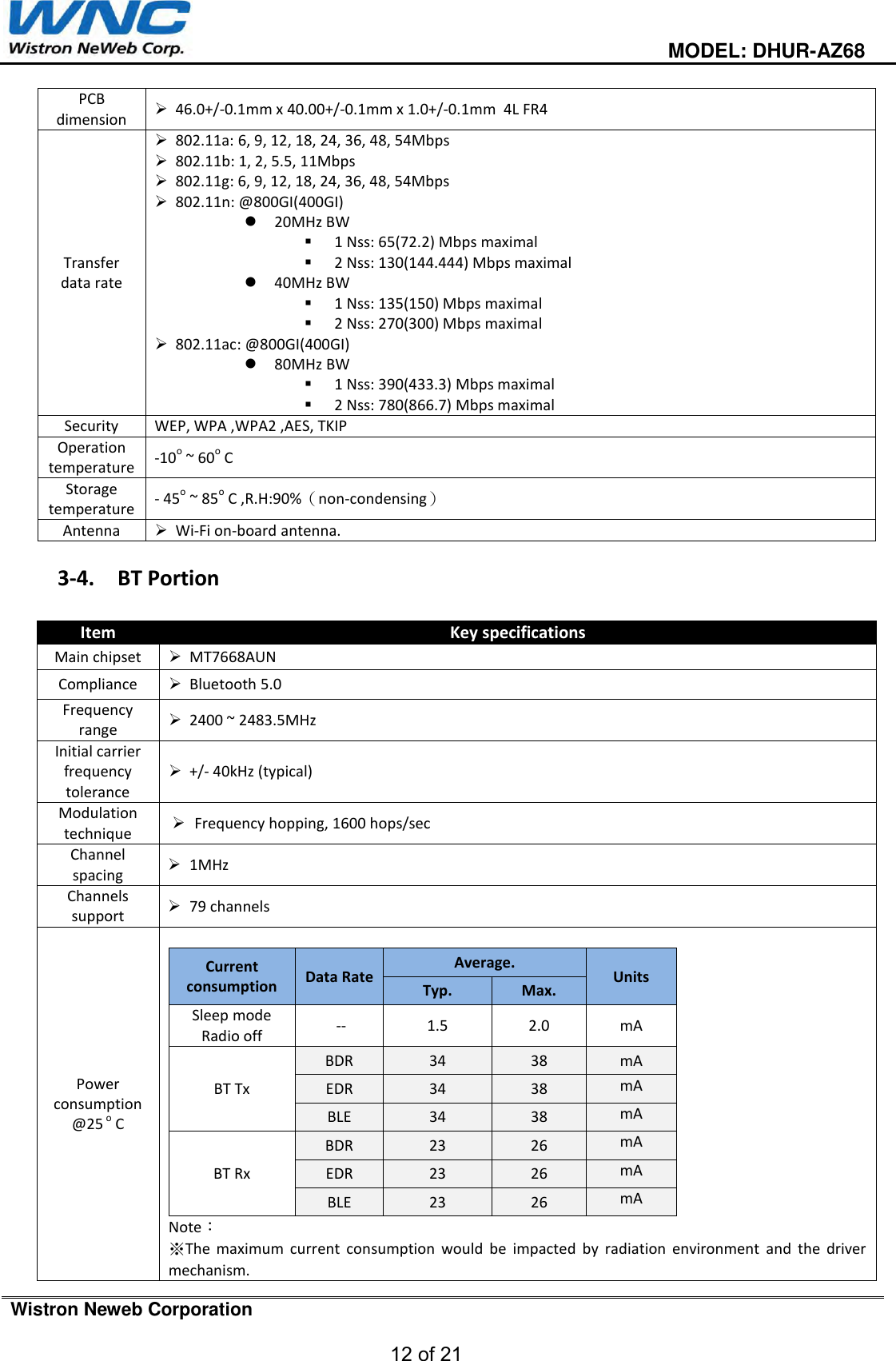                                                                                         MODEL: DHUR-AZ68  Wistron Neweb Corporation  12 of 21   PCB dimension  46.0+/-0.1mm x 40.00+/-0.1mm x 1.0+/-0.1mm  4L FR4 Transfer data rate  802.11a: 6, 9, 12, 18, 24, 36, 48, 54Mbps  802.11b: 1, 2, 5.5, 11Mbps  802.11g: 6, 9, 12, 18, 24, 36, 48, 54Mbps  802.11n: @800GI(400GI)  20MHz BW   1 Nss: 65(72.2) Mbps maximal  2 Nss: 130(144.444) Mbps maximal  40MHz BW  1 Nss: 135(150) Mbps maximal  2 Nss: 270(300) Mbps maximal  802.11ac: @800GI(400GI)  80MHz BW  1 Nss: 390(433.3) Mbps maximal  2 Nss: 780(866.7) Mbps maximal Security WEP, WPA ,WPA2 ,AES, TKIP Operation temperature -10o ~ 60o C Storage temperature - 45o ~ 85o C ,R.H:90%（non-condensing） Antenna   Wi-Fi on-board antenna.  3-4. BT Portion  Item Key specifications Main chipset  MT7668AUN Compliance  Bluetooth 5.0  Frequency range  2400 ~ 2483.5MHz Initial carrier frequency tolerance  +/- 40kHz (typical) Modulation technique    Frequency hopping, 1600 hops/sec Channel spacing  1MHz Channels support  79 channels Power consumption @25 o C  Current consumption  Data Rate Average. Units Typ. Max. Sleep mode Radio off  -- 1.5 2.0 mA BT Tx BDR 34 38 mA EDR 34 38 mA BLE 34 38 mA BT Rx BDR 23 26 mA EDR 23 26 mA BLE 23 26 mA Note： ※The  maximum  current  consumption  would  be  impacted  by  radiation  environment  and  the  driver mechanism. 