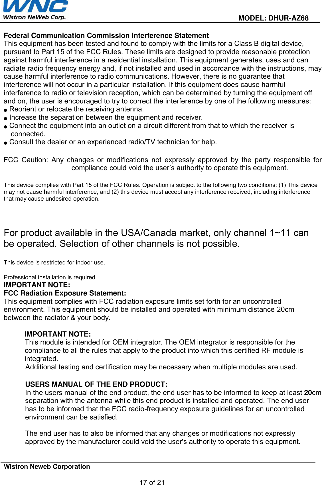  MODEL: DHUR-AZ68 Wistron Neweb Corporation 17 of 21 Federal Communication Commission Interference Statement  This equipment has been tested and found to comply with the limits for a Class B digital device, pursuant to Part 15 of the FCC Rules. These limits are designed to provide reasonable protection against harmful interference in a residential installation. This equipment generates, uses and can radiate radio frequency energy and, if not installed and used in accordance with the instructions, may cause harmful interference to radio communications. However, there is no guarantee that interference will not occur in a particular installation. If this equipment does cause harmful interference to radio or television reception, which can be determined by turning the equipment off and on, the user is encouraged to try to correct the interference by one of the following measures: ●Reorient or relocate the receiving antenna.●Increase the separation between the equipment and receiver.●Connect the equipment into an outlet on a circuit different from that to which the receiver isconnected.●Consult the dealer or an experienced radio/TV technician for help.FCC  Caution:  Any  changes  or  modifications  not  expressly  approved  by  the  party  responsible  for compliance could void the user’s authority to operate this equipment. This device complies with Part 15 of the FCC Rules. Operation is subject to the following two conditions: (1) This device may not cause harmful interference, and (2) this device must accept any interference received, including interference that may cause undesired operation. For product available in the USA/Canada market, only channel 1~11 can be operated. Selection of other channels is not possible. This device is restricted for indoor use. Professional installation is required IMPORTANT NOTE: FCC Radiation Exposure Statement: This equipment complies with FCC radiation exposure limits set forth for an uncontrolled environment. This equipment should be installed and operated with minimum distance 20cm between the radiator &amp; your body. IMPORTANT NOTE: This module is intended for OEM integrator. The OEM integrator is responsible for the compliance to all the rules that apply to the product into which this certified RF module is integrated. Additional testing and certification may be necessary when multiple modules are used. USERS MANUAL OF THE END PRODUCT: In the users manual of the end product, the end user has to be informed to keep at least 20cm separation with the antenna while this end product is installed and operated. The end user has to be informed that the FCC radio-frequency exposure guidelines for an uncontrolled environment can be satisfied. The end user has to also be informed that any changes or modifications not expressly approved by the manufacturer could void the user&apos;s authority to operate this equipment. 