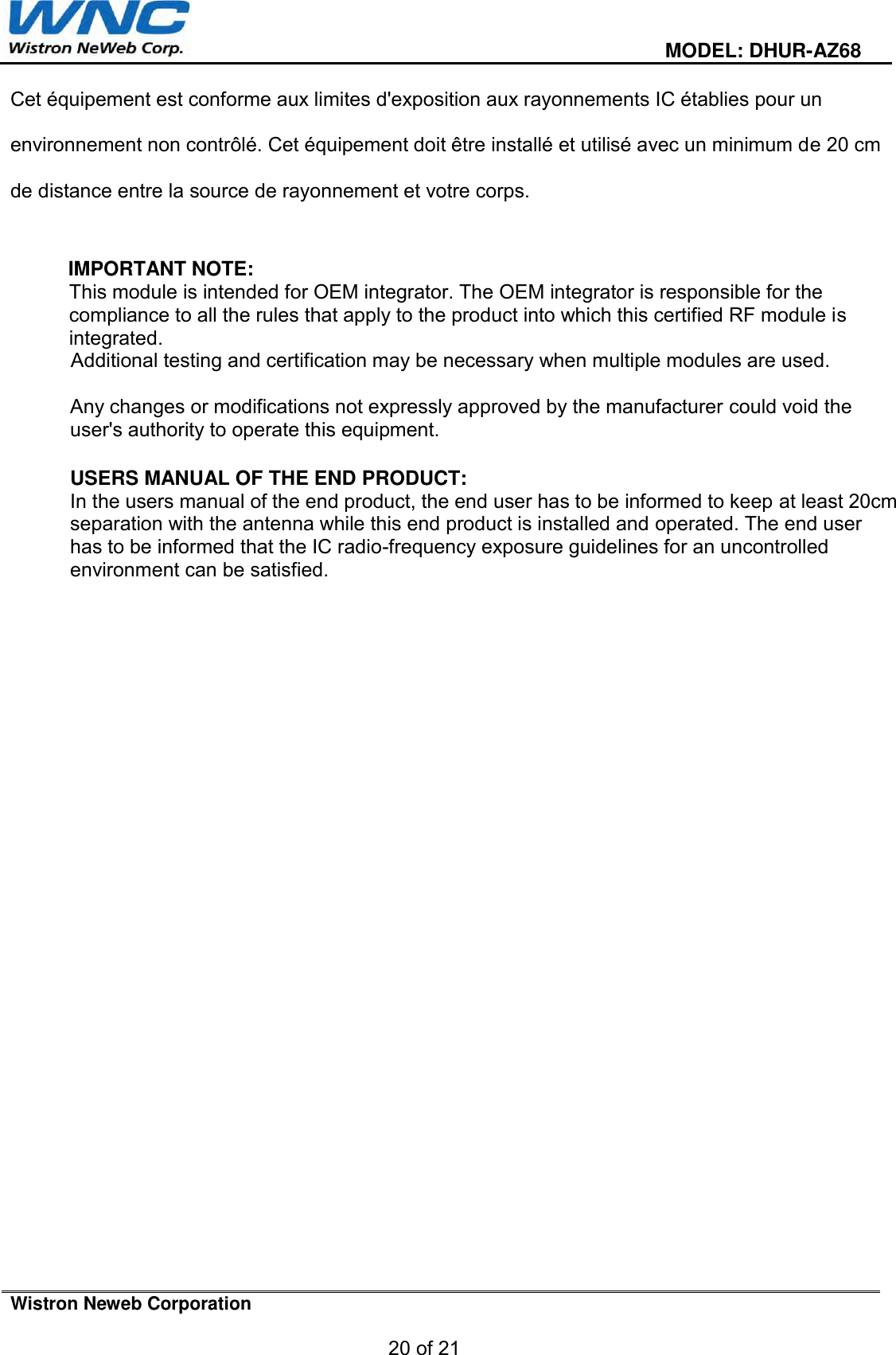  MODEL: DHUR-AZ68 Wistron Neweb Corporation 20 of 21 Cet équipement est conforme aux limites d&apos;exposition aux rayonnements IC établies pour un environnement non contrôlé. Cet équipement doit être installé et utilisé avec un minimum de 20 cm de distance entre la source de rayonnement et votre corps. IMPORTANT NOTE: This module is intended for OEM integrator. The OEM integrator is responsible for the compliance to all the rules that apply to the product into which this certified RF module is integrated. Additional testing and certification may be necessary when multiple modules are used. Any changes or modifications not expressly approved by the manufacturer could void the user&apos;s authority to operate this equipment. USERS MANUAL OF THE END PRODUCT: In the users manual of the end product, the end user has to be informed to keep at least 20cm separation with the antenna while this end product is installed and operated. The end user has to be informed that the IC radio-frequency exposure guidelines for an uncontrolled environment can be satisfied.  