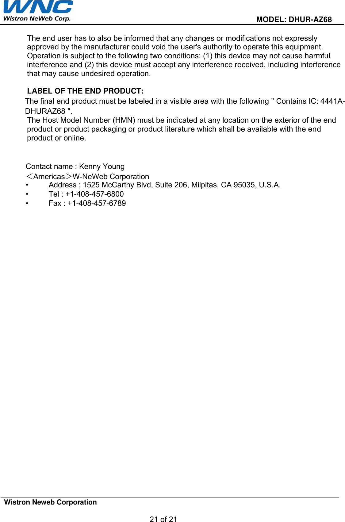  MODEL: DHUR-AZ68 Wistron Neweb Corporation 21 of 21 The end user has to also be informed that any changes or modifications not expressly approved by the manufacturer could void the user&apos;s authority to operate this equipment. Operation is subject to the following two conditions: (1) this device may not cause harmful interference and (2) this device must accept any interference received, including interference that may cause undesired operation.   LABEL OF THE END PRODUCT: The final end product must be labeled in a visible area with the following &quot; Contains IC: 4441A-DHURAZ68 &quot;.  The Host Model Number (HMN) must be indicated at any location on the exterior of the end product or product packaging or product literature which shall be available with the end product or online. Contact name : Kenny Young＜Americas＞W-NeWeb Corporation•  Address : 1525 McCarthy Blvd, Suite 206, Milpitas, CA 95035, U.S.A.•  Tel : +1-408-457-6800•  Fax : +1-408-457-6789