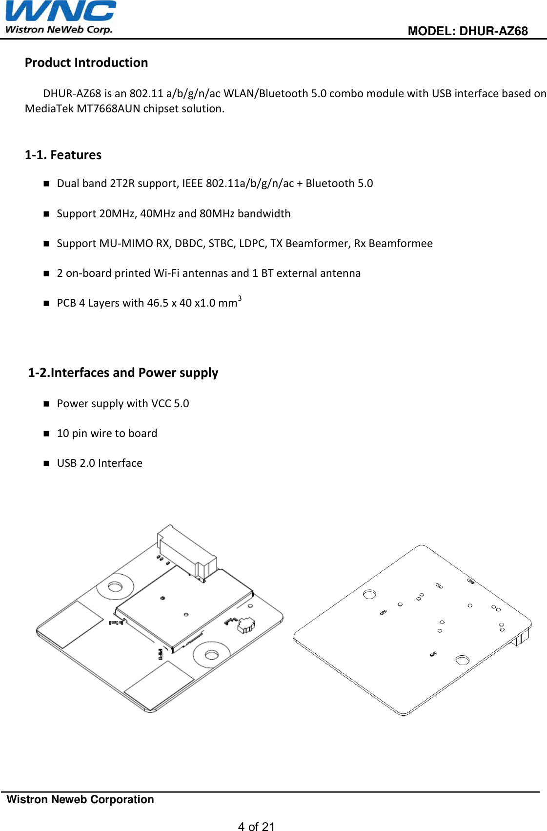                                                                                         MODEL: DHUR-AZ68  Wistron Neweb Corporation  4 of 21   Product Introduction  DHUR-AZ68 is an 802.11 a/b/g/n/ac WLAN/Bluetooth 5.0 combo module with USB interface based on MediaTek MT7668AUN chipset solution.   1-1. Features   Dual band 2T2R support, IEEE 802.11a/b/g/n/ac + Bluetooth 5.0   Support 20MHz, 40MHz and 80MHz bandwidth   Support MU-MIMO RX, DBDC, STBC, LDPC, TX Beamformer, Rx Beamformee   2 on-board printed Wi-Fi antennas and 1 BT external antenna   PCB 4 Layers with 46.5 x 40 x1.0 mm3     1-2.Interfaces and Power supply   Power supply with VCC 5.0   10 pin wire to board   USB 2.0 Interface         